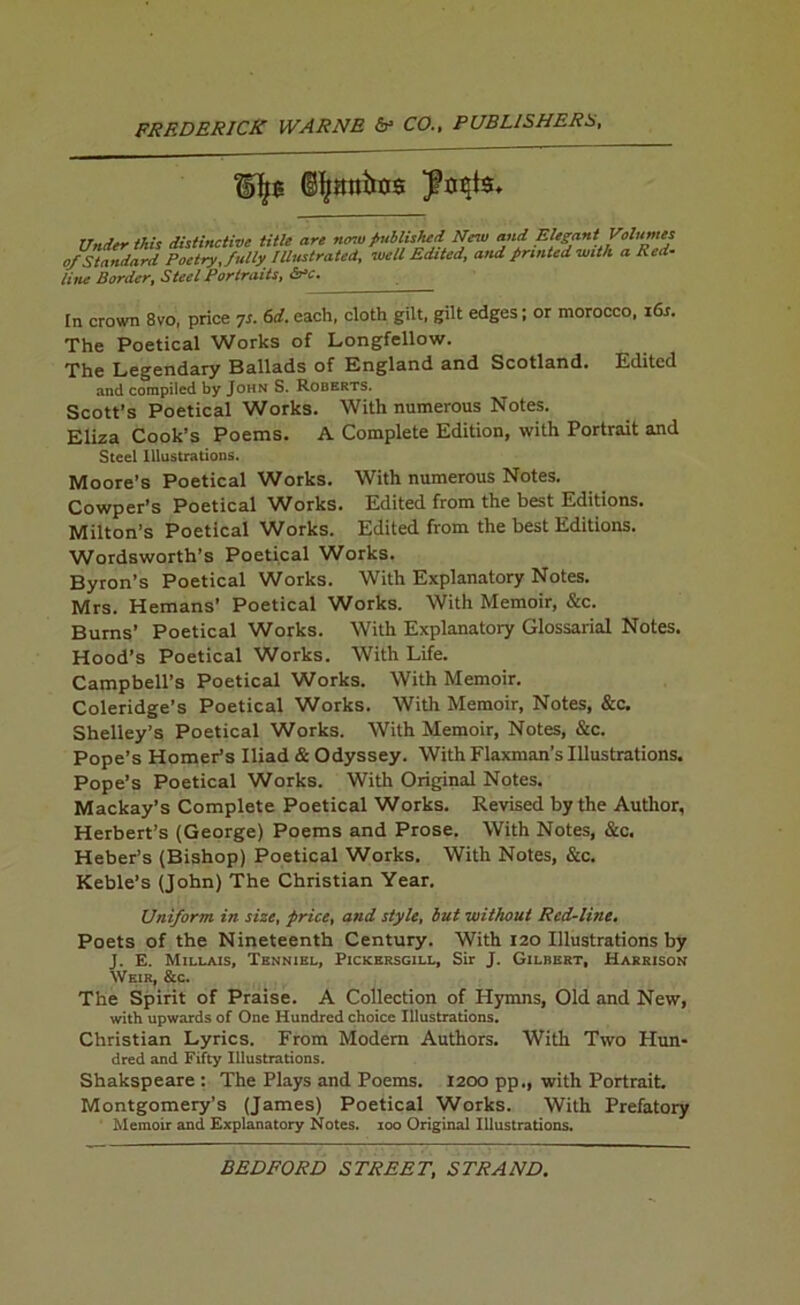 (S^anbos Under this distinctive title are nmu published New and Elegant Volumes of Standard Poetry, fully Illustrated, well Edited, and printed with a Red- line Border, Steel Portraits, &rc. In crown 8vo, price ^s. 6d. each, cloth gilt, gilt edges; or morocco, i6s. The Poetical Works of Longfellow. The Legendary Ballads of England and Scotland. Edited and compiled by John S. Roberts. Scott's Poetical Works. With numerous Notes. Eliza Cook’s Poems. A Complete Edition, with Portrait and Steel Illustrations. Moore’s Poetical Works. With numerous Notes. Cowper’s Poetical Works. Edited from the best Editions. Milton’s Poetical Works. Edited from the best Editions. Wordsworth’s Poetical Works. Byron’s Poetical Works. With Explanatory Notes. Mrs. Hemans’ Poetical Works. With Memoir, &c. Burns’ Poetical Works. With Explanatory Glossarial Notes. Hood’s Poetical Works. With Life. Campbell’s Poetical Works. With Memoir. Coleridge’s Poetical Works. With Memoir, Notes, &c. Shelley’s Poetical Works. With Memoir, Notes, &c. Pope’s Homer’s Iliad & Odyssey. With Flaxman’s Illustrations. Pope’s Poetical Works. With Original Notes. Mackay’s Complete Poetical Works. Revised by the Author, Herbert’s (George) Poems and Prose. With Notes, &c. Heberis (Bishop) Poetical Works. With Notes, &c. Keble’s (John) The Christian Year. Uniform in size, price, and style, but without Red-line, Poets of the Nineteenth Century. With 120 Illustrations by J. E. Millais, Tenniel, Pickersgill, Sir J. Gilbert, Harrison Weir, &c. The Spirit of Praise. A Collection of Hymns, Old and New, with upwards of One Hundred choice Illustrations. Christian Lyrics. From Modem Authors. With Two Hun- dred and Fifty Illustrations. Shakspeare : The Plays and Poems. 1200 pp., with Portrait Montgomery’s (James) Poetical Works. With Prefatory Memoir and Explanatory Notes. 100 Original Illustrations.