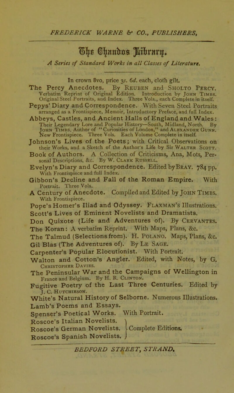 A Series of Standard Works in all Classes of Literature, In crown 8vo, price 3J. (>d. each, cloth gilt. The Percy Anecdotes. By Reuben and Sholto Percy. Verbatim Reprint of Original Edition. Introduction by John Times. Original Steel Portraits, and Index. Three Vols., each Complete in itself. Pepys’ Diary and Correspondence. With Seven Steel Portraits arranged as a Frontispiece, Memoir, Introductory Preface, and full Index. Abbeys, Castles, and Ancient Halls of England and Wales: Their Legendary Lore and Popular History—South, Midland, North. By John Times, Author of “ Cunosities of London, and Alexander Gunn. New Frontispiece. Three Vols. Each Volume Complete in itself. Johnson’s Lives of the Poets; with Critical Observations on their Works, and a Sketch of the Author's Life by Sir Walter Scott. Book of Authors. A Collection of Criticisms, Ana, Mots, Per- sonal Descriptions, &c. By W. Clark Russell. Evelyn’s Diary and Correspondence. Edited by Bray. 784 pp. With Frontispiece and full Index. Gibbon’s Decline and Fall of the Roman Empire. With Portrait. Three Vols. A Century of Anecdote. Compiled and Edited by John Timbs. With Frontispiece. Pope’s Homer’s Iliad and Odyssey. Flaxman’s Illustrations. Scott’s Lives of Eminent Novelists and Dramatists. Don Quixote (Life and Adventures of). By Cervantes. The Koran: A verbatim Reprint. With Maps, Plans, &c. The Talmud (Selections from). H. Poland. Maps, Plans, &c. Gil Bias (The Adventures of). By Le Sage. Carpenter’s Popular Elocutionist. With Portrait. Walton and Cotton’s Angler. Edited, with Notes, by G. Christopher Davies. The Peninsular War and the Campaigns of Wellington in France and Belgium. By H. R. Clinton. Fugitive Poetry of the Last Three Centuries. Edited by J, C. Hutchieson. White’s Natural History of Selborne. Numerous Illustrations. Lamb’s Poems and Essays. Spenser’s Poetical Works. With Portrait. Roscoe’s Italian Novelists. Roscoe’s German Novelists. ■ Complete Editions. Roscoe’s Spanish Novelists.