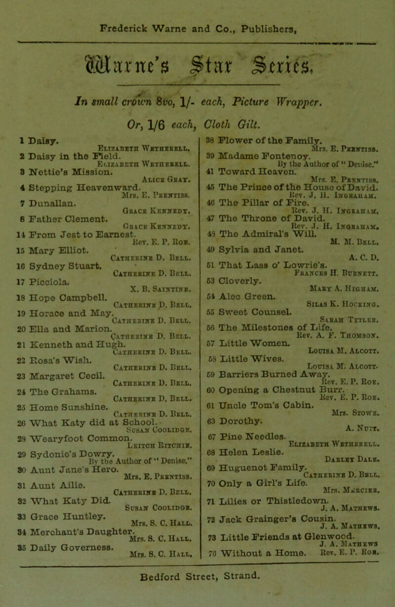 Stitr Series, In small crown 8vo, 1/- Or, 1/6 each, 1 Daisy. EtizABSin Wbthbbbll, 2 Daisy in the Field. El.lZ.tBEln iVEinEBBLL. 3 Iifettie’s Mission. Alice Gbit. 4 Stepping Heavenward. JIrs. E. PuBiriias. 7 Dunallan. Obece Kbrsedt. 8 Father Clement. Gbacb Kemxedt. 11 From Jest to Earnest. licv. E. P. Hob. 15 Mary Elliot. CiTnEBiBE D. Bell. 10 Sydney Stuart. CEinEBiBE 0. Dell. 17 Picoiola. X. B. SEIIfTIKB. 18 Hope Campbell. CATnBBiKK 1). Bell. ID Horace and May. Catuertub D. Bell. 20 Ella and Marion. C.vTnEHiifB D. Bell. 21 Kenneth and Hugh. Catuebibb O. Bell. 22 Eosa’s Wish. CATnEBiBE D. Bell. 23 Margaret Cecil. Catbbbibe U. Bell. 21 The Grahams. Catbebiicb D. Bell. 25 Home Sunshine. Catbbrinb D. Bell, 20 What Katy did at School. SuSAlf COOLIDOB. 23 Wearyfoot Common. X.E1TCB RiICBIB. 29 Sydonio's Dowry. . Bv the Author of Denise. 80 Aunt Jane's Hero. 31 Aunt Ailie. 32 What Katy Did. 83 Grace Huntley. „ „ „ Mrs. S. C. Hall. 81 Merchant’s Daughter. Mrs. S. C. Hall. 85 Daily Governess. Mrs. S. C. Hall. Mrs. E. Pbbbtiss, Catbbbiiib D. Bell. SUSAB COOLIDOB. each, Picture Wrapper, Cloth Gilt. 38 Flower of the Family. Mrs. E. Pbbntiss. 39 Madame Fontenoy. By the Author of “ Denise.” 11 Toward Heaven. Mrs. E. Pbrktiss. 15 The Prince of the House of David. Bcr. J. 11. ISGBAUAAI, 10 The Pillar of Fire. llcv. J. H. Ibgsabab. 17 The Throne of David. Rev. .1. H. Ikorabam. 13 The Admiral's WHl. M. M. Bell. 40 Sylvia and Janet. A. C. D. 61 That Lass o’ Lowrie's. Ebakces II. Bubseit. 63 Cloverly. Maby a. Higbau, 61 Alec Green. Silas K. IlorEiso. 65 Sweet Counsel. .Sabab Titleb. 50 The Milestones of Life. Rev. A. F. Tbomsot. 67 Little Women. IxmsA M. Alcott. 63 Little Wives. Louisa M. Alcott. 69 Barriers Burned Away. Rev. E. P. Roe. 60 Opening a Chestnut Burr. Hcv. E. P. Rob. 61 'CTnole Tom’s Cabin. Mrs. SroWB. 63 Dorothy. A. Nort. 67 Pine Needles. Elizabeth Wetbebell. 68 Helen Leslie. Dablbx Dale. 69 Huguenot Family. Caibebisb D. Bbll. 70 Only a Girl’s Life. Mrs. Mebcieb. 71 Lilies or Thistledown. J. A. Mathews. 72 Jack Grainger’s Cousin. J. A. Matbews. 73 Little Friends at Qlenwood. J. A. JIatbews 70 Without a Home. Bov. E. P. Koi.
