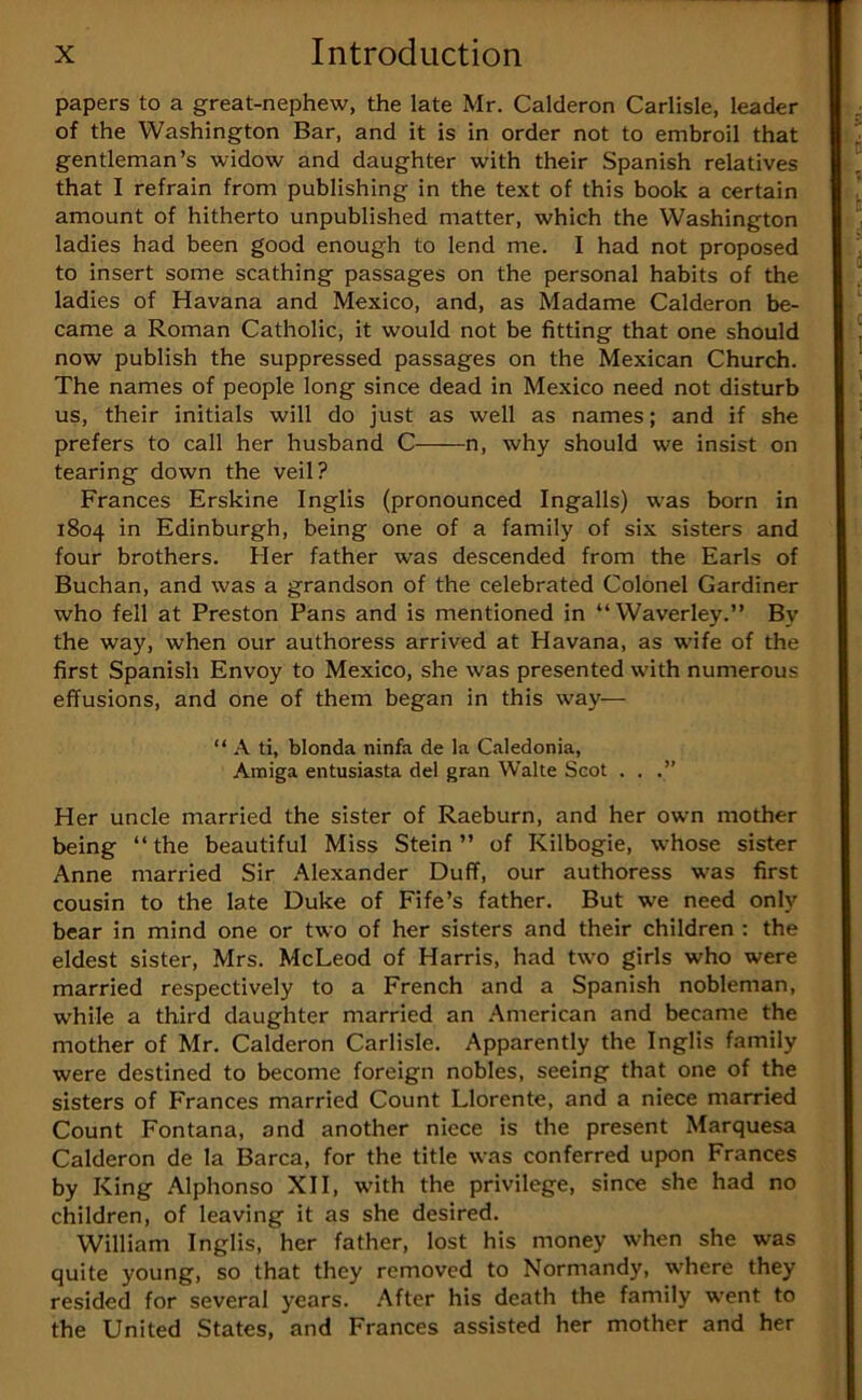 papers to a great-nephew, the late Mr. Calderon Carlisle, leader of the Washington Bar, and it is in order not to embroil that gentleman’s widow and daughter with their Spanish relatives that I refrain from publishing in the text of this book a certain amount of hitherto unpublished matter, which the Washington ladies had been good enough to lend me. I had not proposed to insert some scathing passages on the personal habits of the ladies of Havana and Mexico, and, as Madame Calderon be- came a Roman Catholic, it would not be fitting that one should now publish the suppressed passages on the Mexican Church. The names of people long since dead in Mexico need not disturb us, their initials will do just as well as names; and if she prefers to call her husband C n, why should we insist on tearing down the veil? Frances Erskine Inglis (pronounced Ingalls) was born in 1804 in Edinburgh, being one of a family of six sisters and four brothers. Her father was descended from the Earls of Buchan, and was a grandson of the celebrated Colonel Gardiner who fell at Preston Pans and is mentioned in “Waverley.” By the way, when our authoress arrived at Havana, as wife of the first Spanish Envoy to Mexico, she was presented with numerous effusions, and one of them began in this way— “ A ti, blonda ninfa de la Caledonia, Amiga entusiasta del gran Waite Scot . . .” Her uncle married the sister of Raeburn, and her own mother being “ the beautiful Miss Stein ” of Kilbogie, whose sister Anne married Sir Alexander Duff, our authoress was first cousin to the late Duke of Fife’s father. But we need only bear in mind one or two of her sisters and their children : the eldest sister, Mrs. McLeod of Harris, had two girls who were married respectively to a French and a Spanish nobleman, while a third daughter married an American and became the mother of Mr. Calderon Carlisle. Apparently the Inglis family were destined to become foreign nobles, seeing that one of the sisters of Frances married Count Llorente, and a niece married Count Fontana, and another niece is the present Marquesa Calderon de la Barca, for the title was conferred upon Frances by King Alphonso XII, with the privilege, since she had no children, of leaving it as she desired. William Inglis, her father, lost his money when she was quite young, so that they removed to Normandy, where they resided for several years, .^fter his death the family went to the United States, and Frances assisted her mother and her