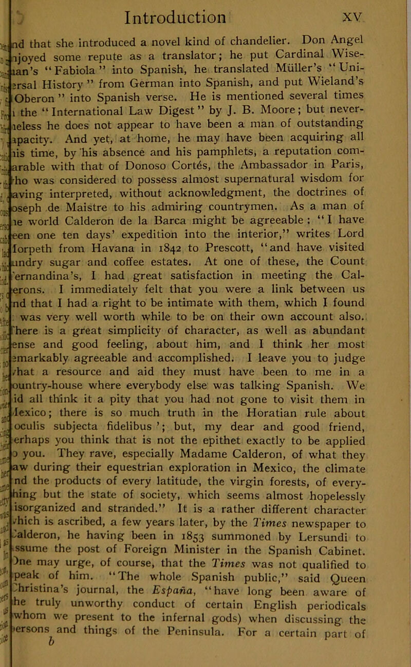 1=5, nd that she introduced a novel kind of chandelier. Don Angel j. 1 joyed some repute as a translator; he put Cardinal Wise- >:ian’s “Fabiola” into Spanish, he translated Muller’s “ Uni- jg jrsal History ” from German into Spanish, and put Wieland’s 5 .Oberon ” into Spanish verse. He is mentioned several times pjj 1 the “International Lawr Digest’’ by J. B. Moore; but never- aj, leless he does not appear to have been a man of outstanding , apacity. And yet, at home, he may have been acquiring all lis time, by 'his absence and his pamphlets, a reputation com- ■^1 arable with that of Donoso Cortds, the Ambassador in Paris, .([, dio was considered to possess almost supernatural wisdom for j, aving interpreted, without acknowledgment, the doctrines of -!g oseph de Maistre to his admiring countrymen. As a man of le world Calderon de la Barca might be agreeable : “I have een one ten days’ expedition into the interior,’’ writes Lord -j, lorpeth from Havana in 1842 to Prescott, “and have visited undry sugar and coffee estates. At one of these, the Count 'ernandina’s, I had great satisfaction in meeting the Cal- '! j erons. I immediately felt that you were a link between us |j nd that I had a right to be intimate with them, which I found jig; was very well worth while to be on their own account also., •ij 'here is a great simplicity of character, as well as abundant ense and good feeling, about him, and I think her most ^ emarkably agreeable and accomplished. I leave you to judge i, /hat a resource and aid they must have been to me in a ountry-house where everybody else was talking Spanish. We ^^.id all think it a pity that you had not gone to visit them in -lexico; there is so much truth in the Horatian rule about . oculis subjecta fidelibus ’; but, my dear and good friend, erhaps you think that is not the epithet exactly to be applied 0 you. They rave, especially Madame Calderon, of what they aw during their equestrian exploration in Mexico, the climate nd the products of every latitude, the virgin forests, of every- '^ hing but the state of society, which seems almost hopelessly isorganized and stranded.’’ It is a rather different character [, /hich is ascribed, a few years later, by the Times newspaper to ^ 'alderon, he having been in 1853 summoned by Lersundi to 'j^ .ssume the post of Foreign Minister in the Spanish Cabinet. )ne may urge, of course, that the Times was not qualified to peak of him. “The whole Spanish public,’’ said Queen _ ^hristina’s journal, the Espana, “have long been aware of ^ he truly unworthy conduct of certain English periodicals _ whom we present to the infernal gods) when discussing the lersons and things of the Peninsula. For a certain part of