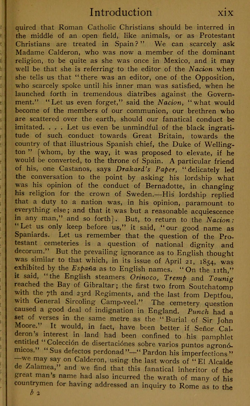 quired that Roman Catholic Christians should be interred in the middle of an open field, like animals, or as Protestant Christians are treated in Spain ? ” We can scarcely ask Madame Calderon, who was now a member of the dominant religion, to be quite as she was once in Mexico, and it may well be that she is referring to the editor of the Nacion when she tells us that “there was an editor, one of the Opposition, who scarcely spoke until his inner man was satisfied, when he launched forth in tremendous diatribes against the Govern- ment.” “Let us even forget,” said the Nacion, “what would become of the members of our communion, our brethren who are scattered over the earth, should our fanatical conduct be imitated. . . . Let us even be unmindful of the black ingrati- tude of such conduct towards Great Britain, towards the country of that illustrious Spanish chief, the Duke of Welling- ton ” [whom, by the way, it was proposed to elevate, if he would be converted, to the throne of Spain. A particular friend of his, one Castanos, says Drakard’s Paper, “delicately led the conversation to the point by asking his lordship what was his opinion of the conduct of Bernadotte, in changing his religion for the crown of Sweden.—His lordship replied that a duty to a nation was, in his opinion, paramount to everything else; and that it was but a reasonable acquiescence in any man,” and so forth]. But, to return to the Nacion: “Let us only keep before us,” it said, “our good name as Spaniards. Let us remember that the question of the Pro- testant cemeteries is a question of national dignity and decorum.” But the prevailing ignorance as to English thought was similar to that which, in its issue of April 21, 1854, was exhibited by the Espana as to English names. “On the nth,” it said, “the English steamers Orinoco, Tremp and Tounig reached the Bay of Gibraltar; the first two from Soutchatomp with the 7th and 23rd Regiments, and the last from Deptfou, with General Sircoling Camp-veel.” The cemetery question caused a good deal of indignation in England. Punch had a set of verses in the same metre as the “Burial of Sir John Moore.” ^ It would, in fact, have been better if Senor Cal- deron’s interest in land had been confined to his pamphlet entitled “ Coleccidn de disertacidnes sobre varies puntos agrond- micos.” “Sus defectos perdonad”—“ Pardon his imperfections” —we may say on Calderon, using the last words of “El Alcalde de Zalamea,” and we find that this fanatical inheritor of the great man’s name had also incurred the wrath of many of his countrymen for having addressed an inquiry to Rome as to the l> 2