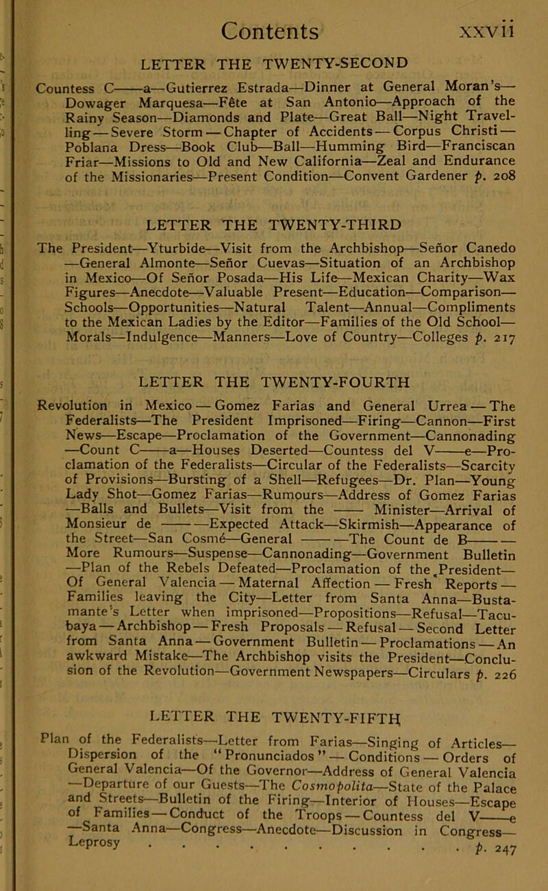 LETTER THE TWENTY-SECOND Countess C a—Gutierrez Estrada—Dinner at General Moran’s— Dowager Marquesa—F6te at San Antonio—Approach of the Rainy Season—Diamonds and Plate—Great Ball—Night Travel- ling— Severe Storm — Chapter of Accidents — Corpus Christi — Poblana Dress—Book Club—Ball—Humming Bird—Franciscan Friar—Missions to Old and New California—Zeal and Endurance of the Missionaries—Present Condition—Convent Gardener p. 208 LETTER THE TWENTY-THIRD The President—Yturbide—Visit from the Archbishop—Senor Canedo —General Almonte—Senor Cuevas—Situation of an Archbishop in Mexico—Of Senor Posada—His Life—Mexican Charity—Wax Figures—Anecdote—Valuable Present—Education—Comparison— Schools—Opportunities—Natural Talent—^Annual—Compliments to the Mexican Ladies by the Editor—Families of the Old School— Morals—Indulgence—Manners—Love of Country—Colleges p. 217 LETTER THE TWENTY-FOURTH Revolution in Mexico — Gomez Farias and General Urrea — The Federalists—The President Imprisoned—Firing—Cannon—First News—Escape—Proclamation of the Government—Cannonading —Count C a—Houses Deserted—Countess del V e—Pro- clamation of the Federalists—Circular of the Federalists—Scarcity of Provisions—Bursting of a Shell—Refugees—Dr. Plan—Young Lady Shot—Gomez Farias—Rumours—Address of Gomez Farias —Balls and Bullets—Visit from the Minister—Arrival of Monsieur de Expected Attack—Skirmish—^Appearance of the Street—San Cosmd—General The Count de B More Rumours—Suspense—Cannonading—Government Bulletin —Plan of the Rebels Defeated—Proclamation of the .President— Of General Valencia — Maternal Affection — Fresh' Reports — Families leaving the City—Letter from Santa Anna—Busta- mante’s Letter when imprisoned—Propositions—Refusal—Tacu- baya — Archbishop — Fresh Proposals — Refusal — Second Letter from Santa Anna — Government Bulletin—Proclamations—An awkward Mistake--The Archbishop visits the President—Conclu- sion of the Revolution—Government Newspapers—Circulars p. 226 LETTER THE TWENTY-FIFTH; Plan of the Federalists—Letter from Farias—Singing of Articles— Dispersion of the “ Pronunciados ” —Conditions — Orders of General Valencia—Of the Governor—Address of General Valencia —Departure of our Guests—The Cosmopolita—State of the Palace and Streets Bulletin of the Firing—Interior of Houses—Escape of Families — Conduct of the Troops — Countess del V e Santa Anna—Congress—Anecdote—Discussion in Congress Leprosy ^.247