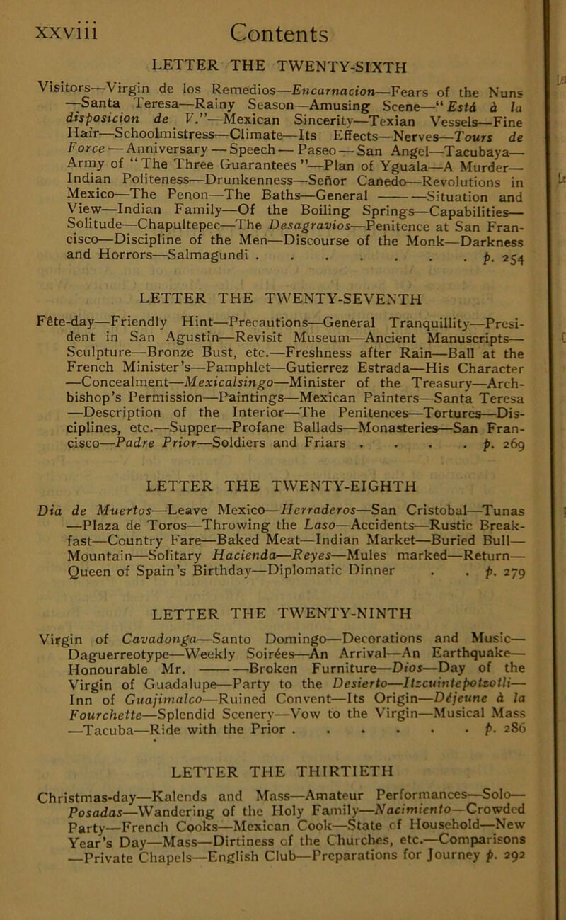 LETTER THE TWENTY-SIXTH Visitors—Virgin de los Remedios—Encarnacion—Fears of the Nuns —Santa Teresa—Rainy Season—Amusing Scene—“ Ejfd d la disposicion de F.”—Mexican Sincerity—Texian Vessels—Fine Hair—SchooLnistress—Climate—Its Effects—Nerves—Tours de Force — Anniversary — Speech — Paseo — San Angel—Tacubaya— Arrny of “The Three Guarantees”—Plan of Yguala—A Murder— Indian Politeness—Drunkenness—Senor Canedo—Revolutions in Mexico—The Penon—The Baths—General Situation and View—Indian Family—Of the Boiling Springs—Capabilities— Solitude—Chapultepec—The Desagravios—Penitence at San Fran- cisco—Discipline of the Men—Discourse of the Monk—Darkness and Horrors—Salmagundi ....... p. 254 LETTER THE TWENTY-SEVENTH F§te-day—Friendly Hint—Precautions—General Tranquillity—Presi- dent in San Agustin—Revisit Museum—Ancient Manuscripts— Sculpture—Bronze Bust, etc.—Freshness after Rain—Ball at the French Minister’s—Pamphlet—Gutierrez Estrada—His Character —Concealment—Mexicalsingo—Minister of the Treasury—Arch- bishop’s Permission—Paintings—Mexican Painters—Santa Teresa —Description of the Interior—^The Penitences—Tortures—Dis- ciplines, etc.—Supper—Profane Ballads—Monasteries—San Fran- cisco—Padre Prior—Soldiers and Friars . . . . p. 269 LETTER THE TWENTY-EIGHTH Dia de Muertos—Leave Mexico—Herradcros—San Cristobal—Tunas —Plaza de Toros—Throwing the Laso—Accidents—Rustic Break- fast—Country Fare—Baked Meat—Indian Market—Buried Bull— Mountain—Solitary Hacienda—Reyes—Mules marked—Return— Queen of Spain’s Birthday—Diplomatic Dinner . . p. 279 LETTER THE TWENTY-NINTH Virgin of Cavadonga—Santo Domingo—Decorations and Music— Daguerreotype—Weekly Soirdes—^An Arrival—An Earthquake— Honourable Mr. Broken Furniture—Dios—Day of the Virgin of Guadalupe—Party to the Desierto—Itzcuintepoteotli— Inn of Guajimalco—Ruined Convent—Its Origin—Dijeune d la Fourchette—Splendid Scenery—Vow to the Virgin—Musical Mass —Tacuba—Ride with the Prior ...... p. 286 LETPER THE THIRTIETH Christmas-day—Kalends and Mass—Amateur Performances—Solo— Posadas—Wandering of the Holy Family—iVacimicwfo—Crowded Party—French Cooks—Mexican Cook—State of Household—New Year’s Day—Mass—Dirtiness of the Churches, etc.—Comparisons —Private Chapels—English Club—Preparations for Journey p. 292