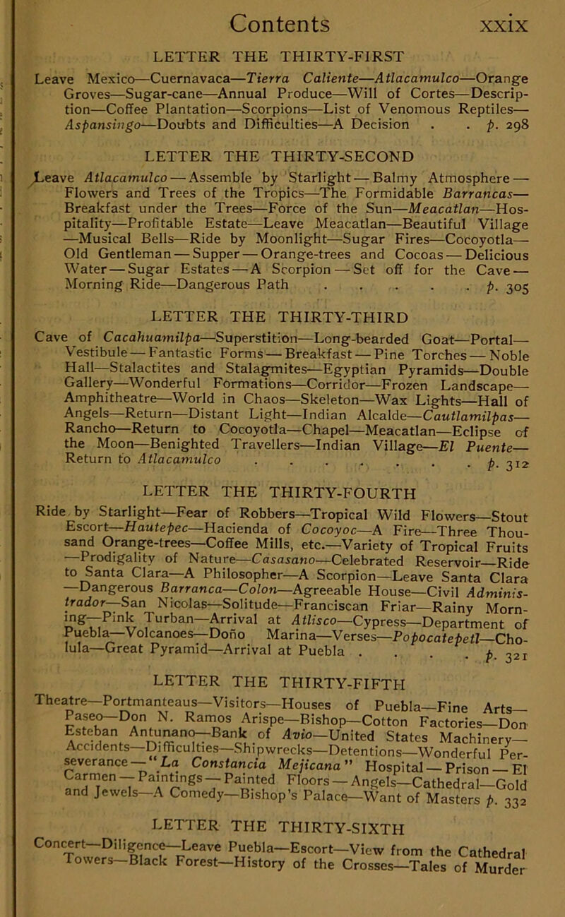 LETTER THE THIRTY-FIRST Leave Mexico—Cuernavaca—Tierra Caliente—Atlacamulco—Orange Groves—Sugar-cane—^Annual Produce—Will of Cortes—Descrip- tion—Coffee Plantation—Scorpions—List of Venomous Reptiles— Aspansiiigo—Doubts and Difficulties—A Decision . . p. 298 LETTER THE THIRTY-SECOND ^eave Atlacamulco — Assemble by Starlight — Balmy Atmosphere — Flowers and Trees of the Tropics—^The Formidable Barrancas— Breakfast under the Trees—Force of the Sun—Meacatlan—Hos- pitality—Profitable Estate—Leave Meacatlan—Beautiful Village —Musical Bells—Ride by Moonlight—Sugar Fires—Cocoyotla— Old Gentleman — Supper — Orange-trees and Cocoas — Delicious Water — Sugar Estates — A Scorpion — Set off for the Cave — Morning Ride—Dangerous Path . . . . • p- 305 LETTER THE THIRTY-THIRD Cave of Cacahuamilpa—Superstition—Long-bearded Goat—Portal— Vestibule—Fantastic Forms—Breakfast — Pine Torches — Noble Hall—Stalactites and Stala^ites—Egyptian Pyramids—Double Gallery—Wonderful Formations—Corridor—Frozen Landscape— Amphitheatre—World in Chaos—Skeleton—Wax Lights—Hall of Angels—Return—Distant Light—Indian Alcalde—CaMfZamt'Z^ias— Rancho—Return to Cocoyotla—Chapel—Meacatlan—Eclipse of the Moon—Benighted Travellers—Indian Village—El Puente Return to Atlacamulco ..... LETTER THE THIRTY-FOURTH Ride by Starlight—Fear of Robbers—Tropical Wild Flowers—Stout Escort—Hautepec—Hacienda of Cocoyoc—A Fire—Three Thou- sand Orange-trees—Coffee Mills, etc.—Variety of Tropical Fruits —Prodigality of Nature—Casasano—Celebrated Reservoir Ride to Santa Clara—A Philosopher—A Scorpion—Leave Santa Clara —Dangerous Barranca-Cofon—Agreeable House—Civil Adminis- trador—San Nicolas—Solitude—Franciscan Friar—Rainy Morn- mg—Pink Turban—Arrival at AtBsco—Cypress—Department of Puebla—Volcanoes—Dono Marina—Verses—Popocatepetl Cho- lula—Great Pyramid—Arrival at Puebla . . . f, LETTER THE THIRTY-FIFTFI Theatre—Portmanteaus—Visitors—Houses of Puebla—Fine Arts— Pase^Don N. Ramos Arispe—Bishop—Cotton Factories—Don Esteban Antunano--Bank of At>to—United States Machinery- Accidents—Difficulties—Shipwrecks—Detentions—Wonderful Per- ^verance— La Constancia Mejicana Hospital — Prison El V7 — Painted Floors — Angels—Cathedral—Gold and Jewels—A Comedy—Bishop’s Palace—Want of Masters p. 332 LETTER THE THIRTY-SIXTH Concert—Diligenc^Leave Puebla—Escort—View from the Cathedral Towers—Black Forest—History of the Crosses—Tales of Murder