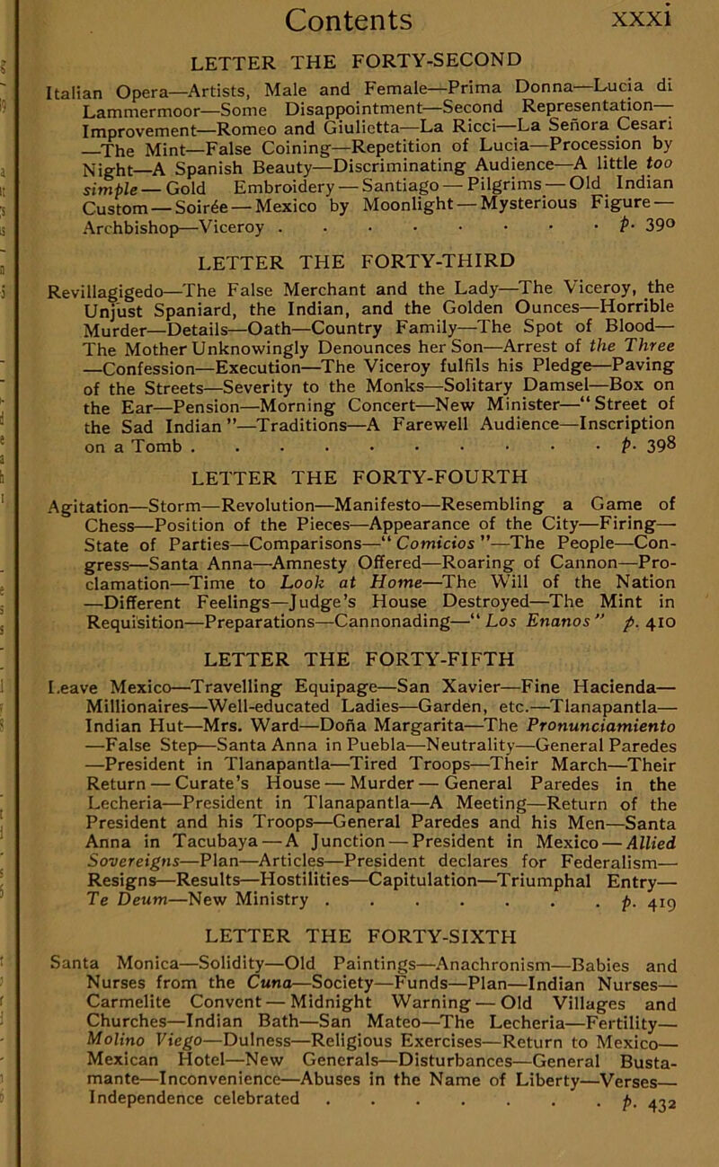 LETTER THE FORTY-SECOND Italian Opera—^Artists, Male and Female—Prima Donna Lucia di Lammermoor—Some Disappointment—Second Representation—- Improvement—Romeo and Giulictta—La Ricci -La Senora Cesari ^The Mint—False Coining—Repetition of Lucia—Procession by Night—Spanish Beauty—Discriminating Audience—A little too simple —Gold Embroidery —Santiago —Pilgrims —Old Indian Custom —Soiree —Mexico by Moonlight —Mysterious Figure — Archbishop—Viceroy P- 39° LETTER THE FORTY-THIRD Revillagigedo—The False Merchant and the Lady—^The Viceroy, the Unjust Spaniard, the Indian, and the Golden Ounces—Horrible Murder—Details—Oath—Country Family—The Spot of Blood— The Mother Unknowingly Denounces her Son—Arrest of the Three —Confession—Execution—The Viceroy fulfils his Pledge—Paving of the Streets—Severity to the Monks—Solitary Damsel—Box on the Ear—Pension—Morning Concert—New Minister—“Street of the Sad Indian ”—^Traditions—A Farewell Audience—Inscription on a Tomb p- 39^ LETTER THE FORTY-FOURTH Agitation—Storm—Revolution—Manifesto—Resembling a Game of Chess—Position of the Pieces—Appearance of the City—Firing— State of Parties—Comparisons—“ Comicios ”—The People—Con- gress—Santa Anna—^Amnesty Offered—Roaring of Cannon—Pro- clamation—^Time to Look at Home—The Will of the Nation —Different Feelings—Judge’s House Destroyed—^The Mint in Requisition—Preparations—Cannonading—“ Los Enanos  p. 410 LETTER THE FORTY-FIFTH Leave Mexico—^Travelling Equipage—San Xavier—Fine Hacienda— Millionaires—Well-educated Ladies—Garden, etc.—^Tlanapantla— Indian Hut—Mrs. Ward—Dona Margarita—^The Pronunciamiento —False Step—Santa Anna in Puebla—Neutrality—General Paredes —President in Tlanapantla—Tired Troops—Their March—Their Return — Curate’s House — Murder—General Paredes in the Lecheria—President in Tlanapantla—A Meeting—Return of the President and his Troops—General Paredes and his Men—Santa Anna in Tacubaya — A Junction — President in Mexico — Allied Sovereigns—Plan—Articles—President declares for Federalism— Resigns—Results—Hostilities—Capitulation—^Triumphal Entry— Te Deum—New Ministry p. 415 LETTER THE FORTY-SIXTH Santa Monica—Solidity—Old Paintings—Anachronism—Babies and Nurses from the Cuna—Society—Funds—Plan—Indian Nurses— Carmelite Convent—Midnight Warning — Old Villages and Churches—Indian Bath—San Mateo—The Lecheria—Fertility— Molino Viego—Dulness—Religious Exercises—Return to Mexico— Mexican Hotel—New Generals—Disturbances—General Busta- mante—Inconvenience—Abuses in the Name of Liberty—Verses— Independence celebrated p, a-,2