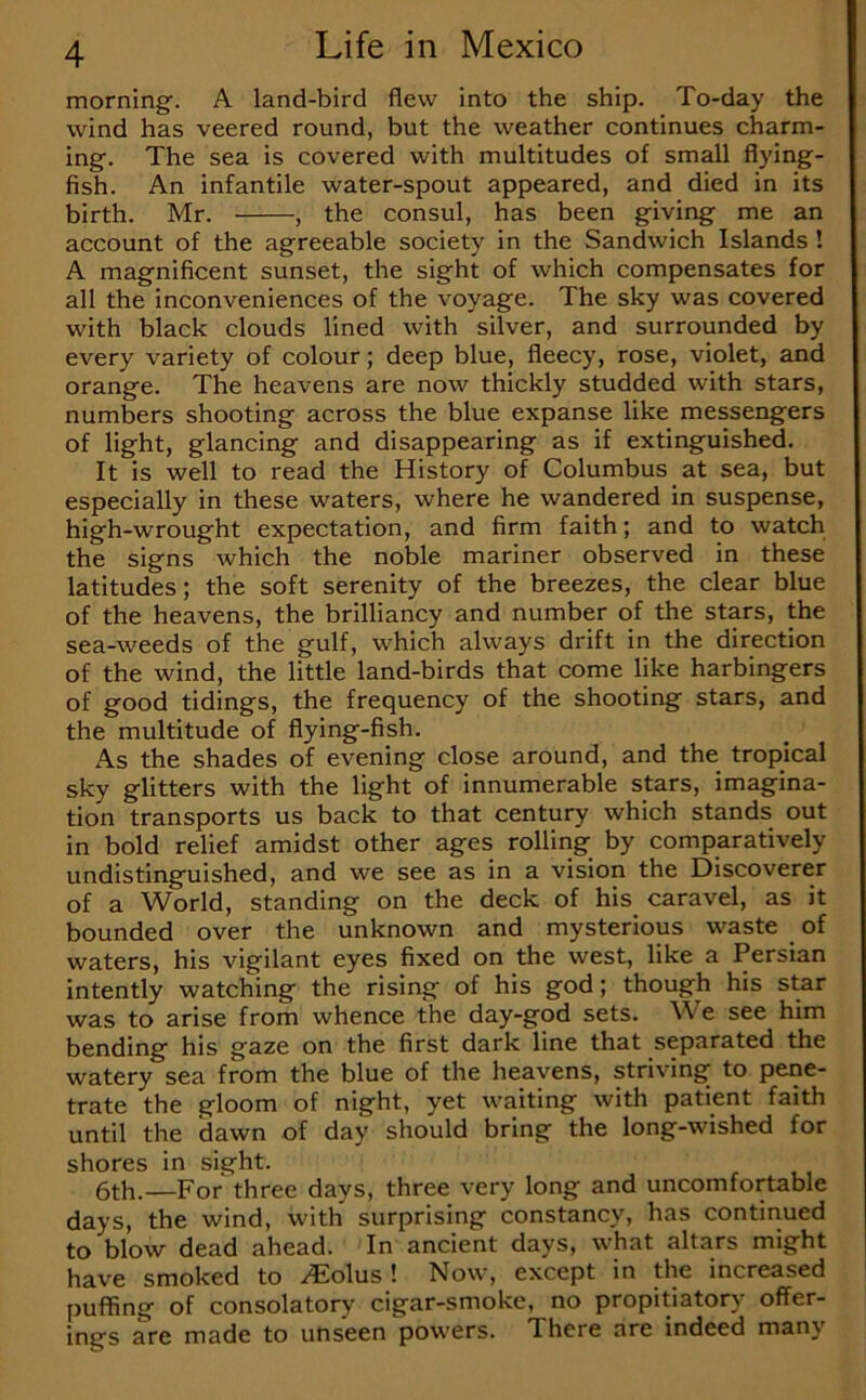 morning. A land-bird flew into the ship. To-day the wind has veered round, but the weather continues charm- ing. The sea is covered with multitudes of small flying- fish. An infantile water-spout appeared, and died in its birth. Mr. , the consul, has been giving me an account of the agreeable society in the Sandwich Islands ! A magnificent sunset, the sight of which compensates for all the inconveniences of the voyage. The sky was covered with black clouds lined with silver, and surrounded by every variety of colour; deep blue, fleecy, rose, violet, and orange. The heavens are now thickly studded with stars, numbers shooting across the blue expanse like messengers of light, glancing and disappearing as if extinguished. It is well to read the History of Columbus at sea, but especially in these waters, where he wandered in suspense, high-wrought expectation, and firm faith; and to watch the signs which the noble mariner observed in these latitudes; the soft serenity of the breezes, the clear blue of the heavens, the brilliancy and number of the stars, the sea-weeds of the gulf, which always drift in the direction of the wind, the little land-birds that come like harbingers of good tidings, the frequency of the shooting stars, and the multitude of flying-fish. As the shades of evening close around, and the tropical sky glitters with the light of innumerable stars, imagina- tion transports us back to that century which stands out in bold relief amidst other ages rolling by comparatively undistinguished, and we see as in a vision the Discoverer of a World, standing on the deck of his_ caravel, as it bounded over the unknown and mysterious waste of waters, his vigilant eyes fixed on the west, like a Persian intently watching the rising of his god; though his star was to arise from whence the day-god sets. We see him bending his gaze on the first dark line that separated the watery sea from the blue of the heavens, striving to pene- trate the gloom of night, yet waiting with patient faith until the dawn of day should bring the long-wished for shores in sight. 6th.—For three days, three very long and uncomfortable days, the wind, with surprising constancy, has continued to blow dead ahead. In ancient days, what altars might have smoked to bolus'. Now, except in the increased puffing of consolatory cigar-smoke, no propitiatory offer- ings are made to unseen powers. There are indeed many