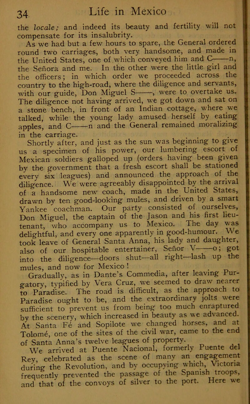 the locale; and indeed its beauty and fertility will not compensate for its insalubrity. As we had but a few hours to spare, the General ordered round two carriages, both very handsome, and made in the United States, one of which conveyed him and C n, the Senora and me. In the other were the little girl and the officers; in which order we proceeded across the country to the high-road, where the diligence and servants, with our guide, Don Miguel S , were to overtake us. The diligence not having arrived, we got down and sat on a stone bench, in front of an Indian cottage, where we talked, while the young lady amused herself by eating apples, and C n and the General remained moralizing in the carriage. Shortly after, and just as the sun was beginning to give us a specimen of his power, our lumbering escort of Mexican soldiers galloped up (orders having been given by the government that a fresh escort shall be stationed every six leagues) and announced the approach of the diligence. We were agreeably disappointed by the arrival of a handsome new coach, made in the United States, drawn by ten good-looking mules, and driven by a smart Yankee coachman. Our party consisted of ourselves, Don Miguel, the captain of the Jason and his first lieu- tenant, who accompany us to Mexico. The day was delightful, and every one apparently in good-humour. We took leave of General Santa Anna, his lady and daughter, also of our hospitable entertainer, Senor V o; got into the diligence—doors shut—all right lash up the mules, and now for Mexico! , . o Gradually, as in Dante’s Commedia, after leaving Pur- gatory, typified by Vera Cruz, we seemed to draw nearer to Paradise. The road is difficult, as the approach to Paradise ought to be, and the extraordinary jolts were sufficient to prevent us from being too much enraptured by the scenery, which increased in beauty as we advanced. At Santa F6 and Sopilote we changed horses, and at Tolom^, one of the sites of the civil war, came to the end of Santa Anna’s twelve leagues of property. We arrived at Puente Nacional, formerly Puente del Rey, celebrated as the scene of many an engagement during the Revolution, and by occupying which, Victoria frequently prevented the passage of the Spanish troops, and that of the convoys of silver to the port. Here we