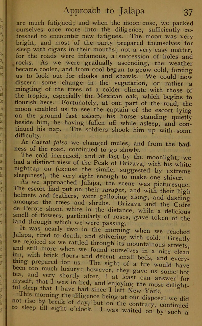 are much fatigued; and when the moon rose, we packed ourselves once more into the diligence, sufficiently re- freshed to encounter new fatigues. The moon was very bright, and most of the party prepared themselves for sleep with cigars in their mouths; not a very easy matter, for the roads were infamous, a succession of holes and ^ rocks. As we were gradually ascending, the weather became cooler, and from cool began to grow cold, forcing us to look out for cloaks and shawls. We could now discern some change in the vegetation, or rather a mingling of the trees of a colder climate with those of the tropics, especially the Mexican oak, which begins to flourish here. Fortunately, at one part of the road, the moon enabled us to see the captain of the escort lying on the ground fast asleep, his horse standing quietly beside him, he having fallen off while asleep, and con- tinued his nap. The soldiers shook him up with some difficulty. At Corral falso we changed mules, and from the bad- ness of the road, continued to go slowly. The cold increased, and at last by the moonlight, we had a distinct view of the Peak of Orizava, with his white nightcap on (excuse the simile, suggested by extreme sleepiness), the very sight enough to make one shiver. As we approached Jalapa, the scene was picturesque. The escort had put on their sarapes, and with their high helmets and feathers, went galloping along, and dashinfr amc^st the trees and shrubs. Orizava and the Cofre de Perote shone white in the distance, while a delicious smell of flowers, particularly of roses, gave token of the land through which we were passing. It was nearly two in the morning when we reached jalapa, tired to death, and shivering with cold. Greatlv we rejoiced as we rattled through its mountainous streets and still more when we found ourselves in a nice clean mn, with brick floors and decent small beds, and every- been too much luxury; however, they gave us some hot myself, that I was m bed, and enjoying the most delip^ht- ^ had since I left New York. ^ not riLTJT^ the diligence being at our disposal we did on the contrary, continued to sleep till eight o’clock. I was waited on by suc^a