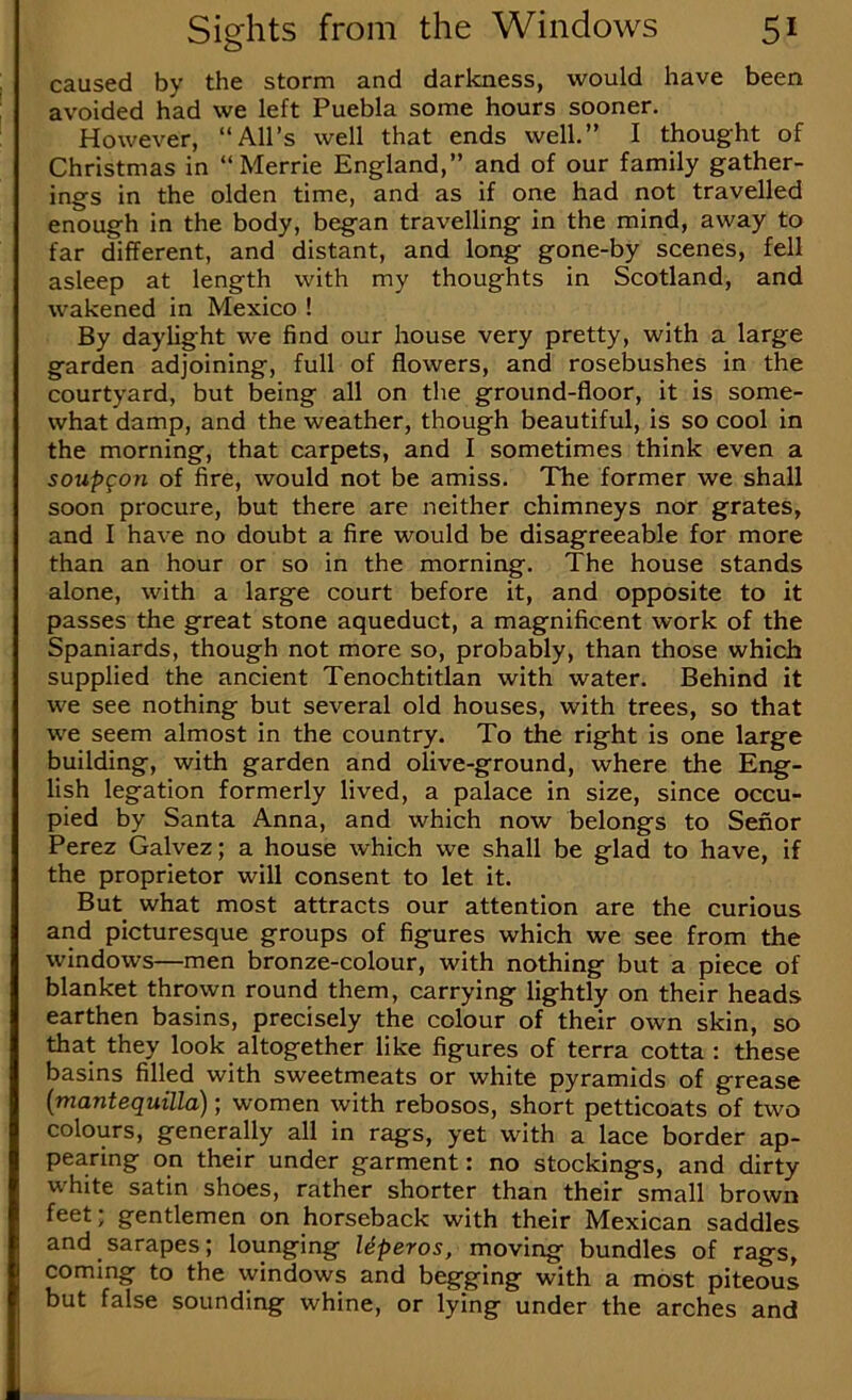 caused by the storm and darkness, would have been avoided had we left Puebla some hours sooner. However, “All’s well that ends well.” I thought of Christmas in “ Merrie England,” and of our family gather- ings in the olden time, and as if one had not travelled enough in the body, began travelling in the mind, away to far different, and distant, and long gone-by scenes, fell asleep at length with my thoughts in Scotland, and wakened in Mexico ! By daylight we find our house very pretty, with a large garden adjoining, full of flowers, and rosebushes in the courtyard, but being all on the ground-floor, it is some- what damp, and the weather, though beautiful, is so cool in the morning, that carpets, and I sometimes think even a soupgon of fire, would not be amiss. The former we shall soon procure, but there are neither chimneys nor grates, and I have no doubt a fire would be disagreeable for more than an hour or so in the morning. The house stands alone, with a large court before it, and opposite to it passes the great stone aqueduct, a magnificent work of the Spaniards, though not more so, probably, than those which supplied the ancient Tenochtitlan with water. Behind it we see nothing but several old houses, with trees, so that we seem almost in the country. To the right is one large building, with garden and olive-ground, where the Eng- lish legation formerly lived, a palace in size, since occu- pied by Santa Anna, and which now belongs to Senor Perez Galvez; a house which we shall be glad to have, if the proprietor will consent to let it. But what most attracts our attention are the curious and picturesque groups of figures which we see from the windows—men bronze-colour, with nothing but a piece of blanket thrown round them, carrying lightly on their heads earthen basins, precisely the colour of their own skin, so that they look altogether like figures of terra cotta: these basins filled with sweetmeats or white pyramids of grease [mantequilla); women with rebosos, short petticoats of two colours, generally all in rags, yet with a lace border ap- pearing on their under garment: no stockings, and dirty white satin shoes, rather shorter than their small brown feet; gentlemen on horseback with their Mexican saddles and sarapes; lounging Uperos, moving bundles of rags, coming to the vyindows and begging with a most piteous but false sounding whine, or lying under the arches and