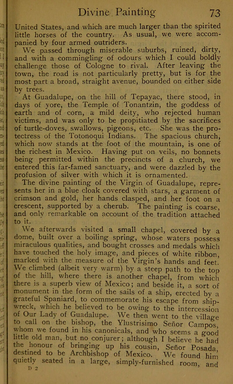 United States, and which are much larger than the spirited little horses of the country. As usual, we were accom- panied by four armed outriders. We passed through miserable suburbs, ruined, dirty, and with a commingling of odours which I could boldly challenge those of Cologne to rival. After leaving the town, the road is not particularly pretty, but is for the most part a broad, straight avenue, bounded on either side by trees. At Guadalupe, on the hill of Tepayac, there stood, in days of yore, the Temple of Tonantzin, the goddess of earth and of corn, a mild deity, who rejected human victims, and was only to be propitiated by the sacrifices of turtle-doves, swallows, pigeons, etc. She was the pro- tectress of the Totonoqui Indians. The spacious church, which now stands at the foot of the mountain, is one of the richest in Mexico. Having put on veils, no bonnets being permitted within the precincts of a church, we entered this far-famed sanctuary, and were dazzled by the profusion of silver with which it is ornamented. The divine painting of the Virgin of Guadalupe, repre- sents her in a blue cloak covered with stars, a garment of crimson and gold, her hands clasped, and her foot on a crescent, supported by a cherub. The painting is coarse, and only remarkable on account of the tradition attached to it. We afterwards visited a small chapel, covered by a dome, built over a boiling spring, whose waters possess miraculous qualities, and bought crosses and medals which have touched the holy image, and pieces of white ribbon, marked with the measure of the Virgin’s hands and feet! We climbed (albeit very warm) by a steep path to the top of the hill, where there is another chapel, from which there is a superb view of Mexico; and beside it, a sort of monument in the form of the sails of a ship, erected by a grateful Spaniard, to commemorate his escape from ship- ^reck, which he believed to be owing to the intercession of Our Lady of Guadalupe. We then went to the village to call on the bishop, the Ylustrisimo Senor Campos whom we found in his canonicals, and who seems a good little old man, but no conjurer; although I believe he had the honour of bringing up his cousin, Sefior Posada destined to be Archbishop of Mexico. We found him quietly seated in a large, simply-furnished room, and j) 2 ’ ^