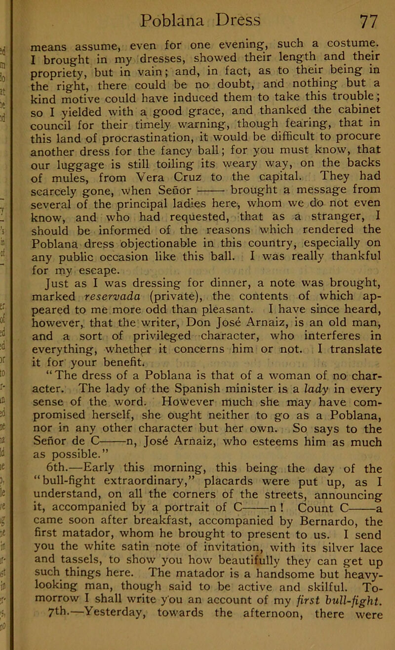 means assume, even for one evening, such a costume. I brought in my dresses, showed their length and their propriety, but in vain; and, in fact, as to their being in the right, there could be no doubt, and nothing but a kind motive could have induced them to take this trouble; so I yielded with a good grace, and thanked the cabinet council for their timely warning, though fearing, that in this land of procrastination, it would be difficult to procure another dress for the fancy ball; for you must know, that our luggage is still toiling its weary way, on the backs of mules, from Vera Cruz to the capital. They had scarcely gone, when Sehor brought a message from several of the principal ladies here, whom we do not even know, and who had requested, that as a stranger, I should be informed of the reasons which rendered the Poblana dress objectionable in this country, especially on any public occasion like this ball. I was really thankful for my escape. Just as I was dressing for dinner, a note was brought, marked reservada (private), the contents of which ap- peared to me more odd than pleasant. I have since heard, however,, that the writer, Don Jose Arnaiz, is an old man, and a sort of privileged character, who interferes in everything, whether it concerns him or not. I translate it for your benefit.; “The dress of a Poblana is that of a woman of no char- acter. The lady of the Spanish minister is a lady in every sense of the word. However much she may have com- promised herself, she ought neither to go as a Poblana, nor in any other character but her own. So says to the Senor de C n, Jos6 Arnaiz, who esteems him as much as possible.” 6th.—Early this morning, this being the day of the “bull-fight extraordinary,” placards were put up, as I understand, on all the corners of the streets, announcing it, accompanied by a portrait of C n ! Count C a came soon after breakfast, accompanied by Bernardo, the first matador, whom he brought to present to us. I send you the white satin note of invitation, with its silver lace and tassels, to show you how beautifully they can get up such things here. The matador is a handsome but heavy- looking man, though said to be active and skilful. To- morrow I shall write you an account of my first hull-fight. 7th.—Yesterday, towards the afternoon, there were