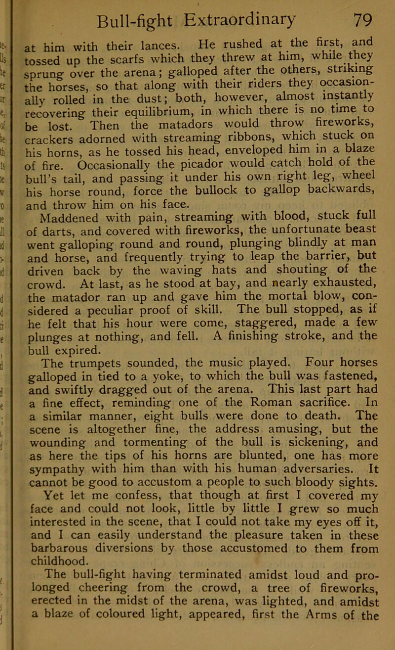 at him with their lances. He rushed at the first, and tossed up the scarfs which they threw at him, while they sprung over the arena; galloped after the others, striking the horses, so that along with their riders they occasion- ally rolled in the dust; both, however, almost instantly recovering their equilibrium, in which there is no time to be lost. Then the matadors would throw fireworks, crackers adorned with streaming ribbons, which stuck on his horns, as he tossed his head, enveloped him in a blaze of fire. Occasionally the picador would catch hold of the bull’s tail, and passing it under his own right leg, wheel his horse round, force the bullock to gallop backwards, and throw him on his face. Maddened with pain, streaming with blood, stuck full of darts, and covered with fireworks, the unfortunate beast went galloping round and round, plunging blindly at man and horse, and frequently trying to leap the barrier, but driven back by the waving hats and shouting of the crowd. At last, as he stood at bay, and nearly exhausted, the matador ran up and gave him the mortal blow, con- sidered a peculiar proof of skill. The bull stopped, as if he felt that his hour were come, staggered, made a few plunges at nothing, and fell. A finishing stroke, and the bull expired. The trumpets sounded, the music played. Four horses galloped in tied to a yoke, to which the bull was fastened, and swiftly dragged out of the arena. This last part had a fine effect, reminding one of the Roman sacrifice. In a similar manner, eight bulls were done to death. The scene is altogether fine, the address amusing, but the wounding and tormenting of the bull is sickening, and as here the tips of his horns are blunted, one has more sympathy with him than with his human adversaries. It cannot be good to accustom a people to such bloody sights. Yet let me confess, that though at first I covered my face and could not look, little by little I grew so much interested in the scene, that I could not take my eyes off it, and I can easily understand the pleasure taken in these barbarous diversions by those accustomed to them from childhood. The bull-fight having terminated amidst loud and pro- longed cheering from the crowd, a tree of fireworks, erected in the midst of the arena, was lighted, and amidst a blaze of coloured light, appeared, first the Arms of the