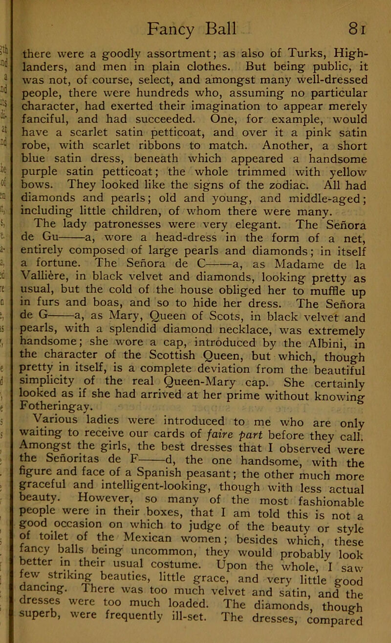 there were a goodly assortment; as also of Turks, High- landers, and men in plain clothes. But being public, it was not, of course, select, and amongst many well-dressed people, there were hundreds who, assuming no particular character, had exerted their imagination to appear merely fanciful, and had succeeded. One, for example, would have a scarlet satin petticoat, and over it a pink satin robe, with scarlet ribbons to match. Another, a short blue satin dress, beneath which appeared a handsome purple satin petticoat; the whole trimmed with yellow bows. They looked like the signs of the zodiac. All had diamonds and pearls; old and young, and middle-aged; including little children, of whom there were many. The lady patronesses were very elegant. The Sefiora de Gu a, wore a head-dress in the form of a net, entirely composed of large pearls and diamonds; in itself a fortune. The Sefiora de C a, as Madame de la Valli^re, in black velvet and diamonds, looking pretty as usual, but the cold of the house obliged her to muffle up in furs and boas, and so to hide her dress. The Sefiora de G a, as Mary, Queen of Scots, in black velvet and pearls, with a splendid diamond necklace, was extremely handsome; she wore a cap, introduced by the Albini, in the character of the Scottish Queen, but which, though pretty in itself, is a complete deviation from the beautiful simplicity _ of the real Queen-Mary cap. She certainly looked as if she had arrived at her prime without knowing Fotheringay. Various ladies were introduced to me who are only waiting to receive our cards of faire part before they call. Amongst the girls, the best dresses that I observed were the Sehoritas de F d, the one handsome, with the figure and face of a Spanish peasant; the other much more graceful and intelligent-looking, though with less actual beauty. However, so many of the most fashionable people were m their boxes, that I am told this is not a good occasion on which to judge of the beauty or style of toilet of the Mexican women; besides which, these fancy balls being uncommon, they would probably look better m their usual costume. Upon the whole, I saw few striking beauties, little grace, and very little good dancing. There was too much velvet and satin, and the dresses were too much loaded. The diamonds, though superb, were frequently ill-set. The dresses, compared