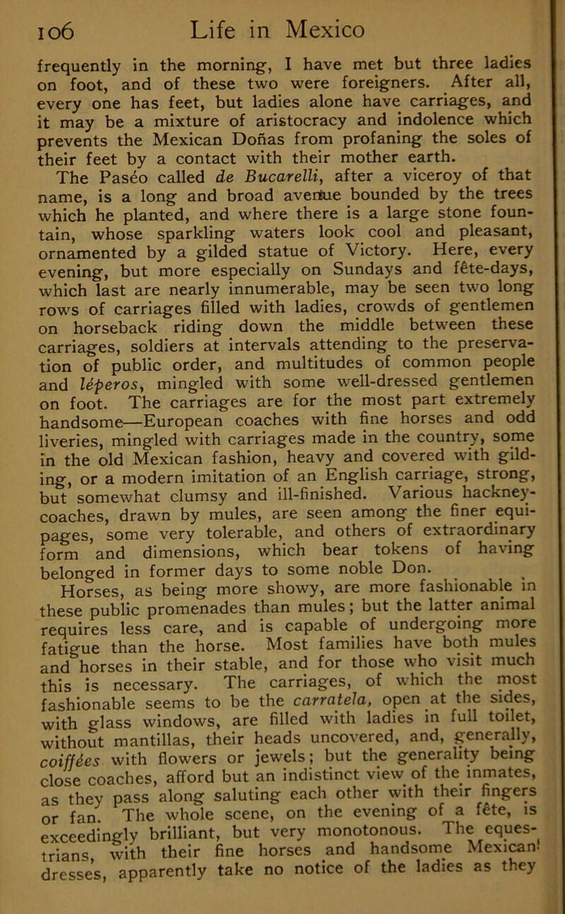 frequently in the morning', I have met but three ladies on foot, and of these two were foreigners. After all, every one has feet, but ladies alone have carriages, and it may be a mixture of aristocracy and indolence which prevents the Mexican Donas from profaning the soles of their feet by a contact with their mother earth. The Pasdo called de Bucarelli, after a viceroy of that name, is a long and broad avertue bounded by the trees which he planted, and where there is a large stone foun- tain, whose sparkling waters look cool and pleasant, ornamented by a gilded statue of Victory. Here, every evening, but more especially on Sundays and ffete-days, which last are nearly innumerable, may be seen two long rows of carriages filled with ladies, crowds of gentlemen on horseback riding down the middle between these carriages, soldiers at intervals attending to the preserva- tion of public order, and multitudes of common people and Uperosy mingled with some well-dressed gentlemen on foot. The carriages are for the most part extremely handsome—European coaches with fine horses and odd liveries, mingled with carriages made in the country, some in the old Mexican fashion, heavy and covered with gild- ing, or a modern imitation of an English carriage, strong, but somewhat clumsy and ill-finished. Various hackney- coaches, drawn by mules, are seen among the finer equi- pages, some very tolerable, and others of extraordinary form and dimensions, which bear tokens of having belonged in former days to some noble Don. Horses, as being more showy, are more fashionable in these public promenades than mules \ but the latter animal requires less care, and is capable of undergoing more fatigue than the horse. Most families have both mules and horses in their stable, and for those who visit much this is necessary. The carriages, of which the most fashionable seems to be the carratela, open at the sides, with glass windows, are filled with ladies in full toilet, without mantillas, their heads uncovered, and, generally, coiffies with flowers or Jewels; but the generality being close coaches, afford but an indistinct view of the inmates, as they pass along saluting each other with their fingers or fan. The whole scene, on the evening of a f^e, is exceedingly brilliant, but very monotonous. The eques- trians with their fine horses and handsome Mexican- dresses apparently take no notice of the ladies as they