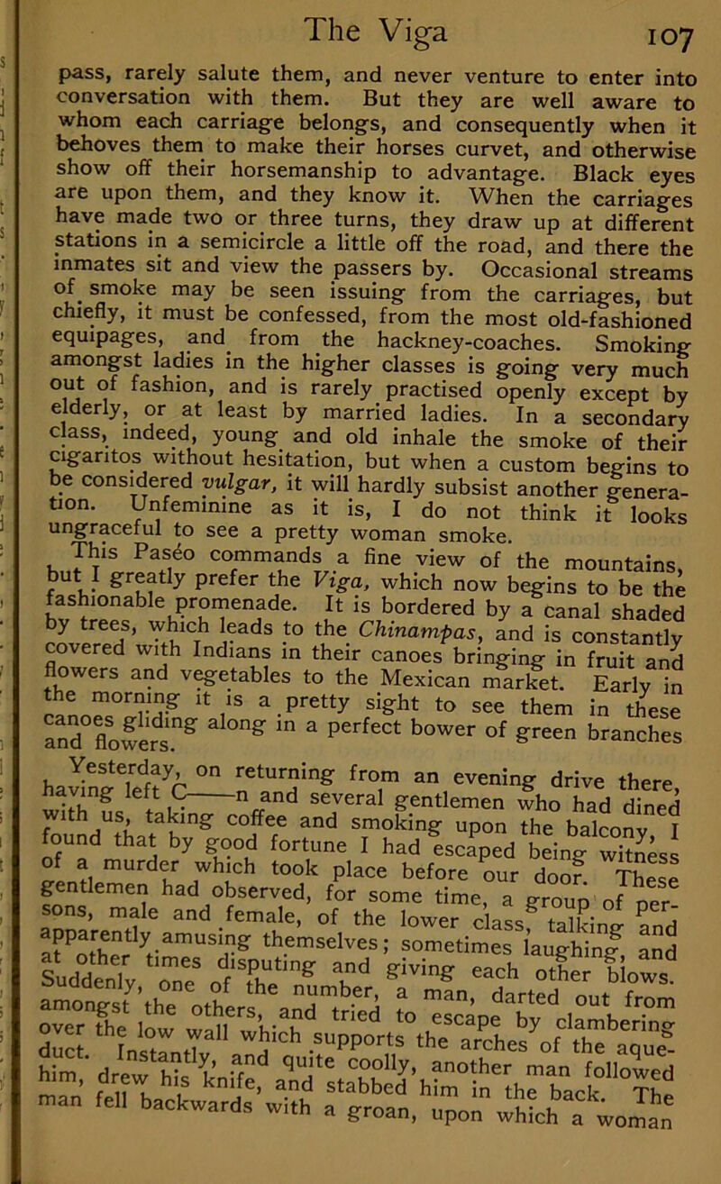 pass, rarely salute them, and never venture to enter into conversation with them. But they are well aware to whom each carriage belongs, and consequently when it behoves them to make their horses curvet, and otherwise show off their horsemanship to advantage. Black eyes are upon them, and they know it. When the carriages have made two or three turns, they draw up at different stations in a semicircle a little off the road, and there the inmates sit and view the passers by. Occasional streams of_ smoke may be seen issuing from the carriages, but chiefly, it must be confessed, from the most old-fashioned equipages, and_ from the hackney-coaches. Smoking amongst ladies in the higher classes is going very much out of fashion, and is rarely practised openly except by elderly, or at least by married ladies. In a secondary class, indeed, young and old inhale the smoke of their cigantos without hesitation, but when a custom begins to be considered vulgar, it will hardly subsist another genera- tion. Unfeminine as it is, I do not think it looks ungraceful to see a pretty woman smoke. commands a fine view of the mountains, but I greatly prefer the Vtga, which now begins to be the IS bordered by a canal shaded by trees, which leads to the Chinampas, and is constantlv covered with Indians in their canoes bribing in S and flowers and v^etables to the Mexican market. Early in the morning it is a pretty sight to see them in these anTflowers.^ ^ branches hawTef?^C° from an evening drive there, naying left C n and several gentlemen who had dined with us, taking coffee and smoking upon the balconv T found that by good fortune I had ica% Ling u our doof. These gentlemen had observed, for some time, a group of oer sons, male and female, of the lower classf Sni fnd' aparently amusing themselves; sometimes laughinJ nnd amonSl^th^U'ert^n^t^d ?o du ‘’’Urn.r S'’ ar^ches’^of thf a“ue? s'iSH-SHrlSiHis