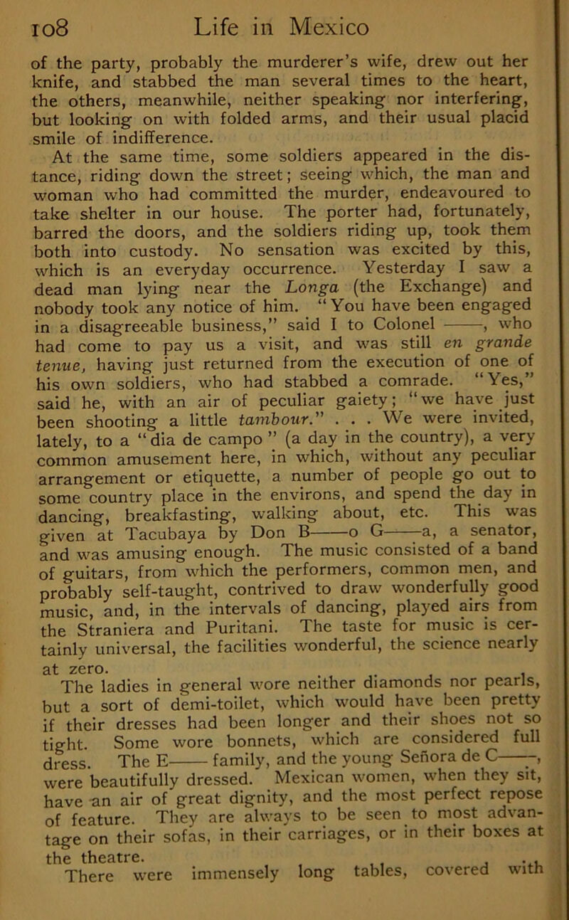 of the party, probably the murderer’s wife, drew out her knife, and stabbed the man several times to the heart, the others, meanwhile, neither speaking nor interfering, but looking on with folded arms, and their usual placid smile of indifference. At the same time, some soldiers appeared in the dis- tance, riding down the street; seeing which, the man and woman who had committed the murder, endeavoured to take shelter in our house. The porter had, fortunately, barred the doors, and the soldiers riding up, took them both into custody. No sensation was excited by this, which is an everyday occurrence. Yesterday I saw a dead man lying near the Longa (the Exchange) and nobody took any notice of him. “You have been engaged in a disagreeable business,’’ said I to Colonel , who had come to pay us a visit, and was still en grande tenue, having just returned from the execution of one of his own soldiers, who had stabbed a comrade. “Yes,” said he, with an air of peculiar gaiety; “we have just been shooting a little tambour ” . . . We were invited, lately, to a “ dia de campo ” (a day in the country), a very common amusement here, in which, without any peculiar arrangement or etiquette, a number of people go out to some country place in the environs, and spend the day in dancing, breakfasting, walking about, etc. This was given at Tacubaya by Don B o G -a, a senator, and was amusing enough. The music consisted of a band of guitars, from which the performers, common men, and probably self-taught, contrived to draw wonderfully good music, and, in the intervals of dancing, played airs from the Straniera and Puritani. The taste for music is cer- tainly universal, the facilities wonderful, the science nearly 3.t zero. The ladies in general wore neither diamonds nor pearls, but a sort of demi-toilet, which would have been pretty if their dresses had been longer and their shoes not so tight. Some wore bonnets, which are considered full dress. The E family, and the young Senora de C -, were beautifully dressed. Mexican women, when they sit, have -an air of great dignity, and the most perfect repose of feature. They are always to be seen to most advan- tage on their sofas, in their'earriages, or in their boxes at the theatre. , vu There were immensely long tables, covered with