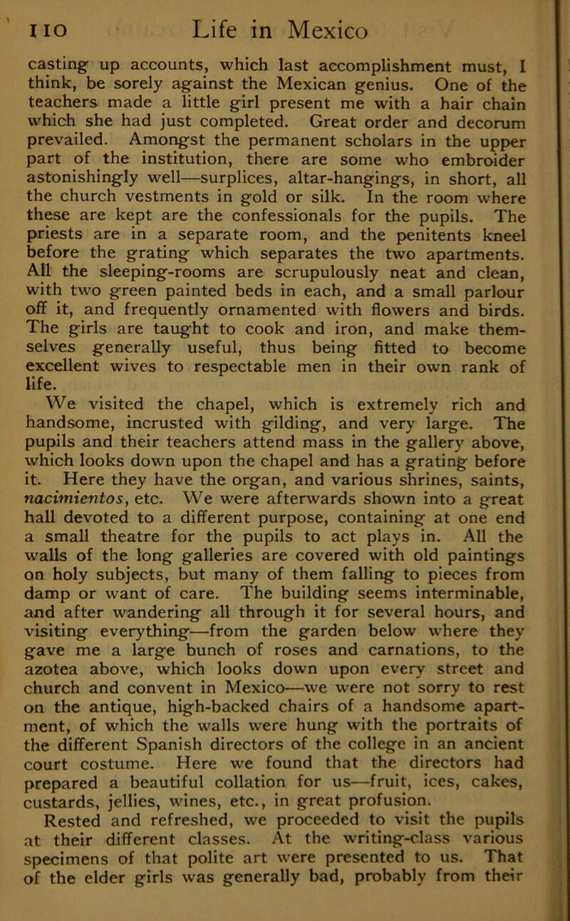 casting up accounts, which last accomplishment must, I think, be sorely against the Mexican genius. One of the teachers made a little girl present me with a hair chain which she had just completed. Great order and decorum prevailed. Amongst the permanent scholars in the upper part of the institution, there are some who embroider astonishingly well—surplices, altar-hangings, in short, all the church vestments in gold or silk. In the room where these are kept are the confessionals for the pupils. The priests are in a separate room, and the penitents kneel before the grating which separates the two apartments. All the sleeping-rooms are scrupulously neat and clean, with two green painted beds in each, and a small parlour off it, and frequently ornamented with flowers and birds. The girls are taught to cook and iron, and make them- selves generally useful, thus being fitted to become excellent wives to respectable men in their own rank of life. We visited the chapel, which is extremely rich and handsome, incrusted with gilding, and very large. The pupils and their teachers attend mass in the gallery above, which looks down upon the chapel and has a grating before it. Here they have the organ, and various shrines, saints, nacimientos, etc. We were afterwards shown into a great hall devoted to a different purpose, containing at one end a small theatre for the pupils to act plays in. All the walls of the long galleries are covered with old paintings on holy subjects, but many of them falling to pieces from damp or want of care. The building seems interminable, and after wandering all through it for several hours, and visiting everything—from the garden below where they gave me a large bunch of roses and carnations, to the azotea above, which looks down upon every street and church and convent in Mexico—we were not sorry to rest on the antique, high-backed chairs of a handsome apart- ment, of which the walls were hung with the portraits of the different Spanish directors of the college in an ancient court costume. Here we found that the directors had prepared a beautiful collation for us—fruit, ices, cakes, custards, jellies, wines, etc., in great profusion. Rested and refreshed, we proceeded to visit the pupils at their different classes. At the writing-class various specimens of that polite art were presented to us. That of the elder girls was generally bad, probably from their