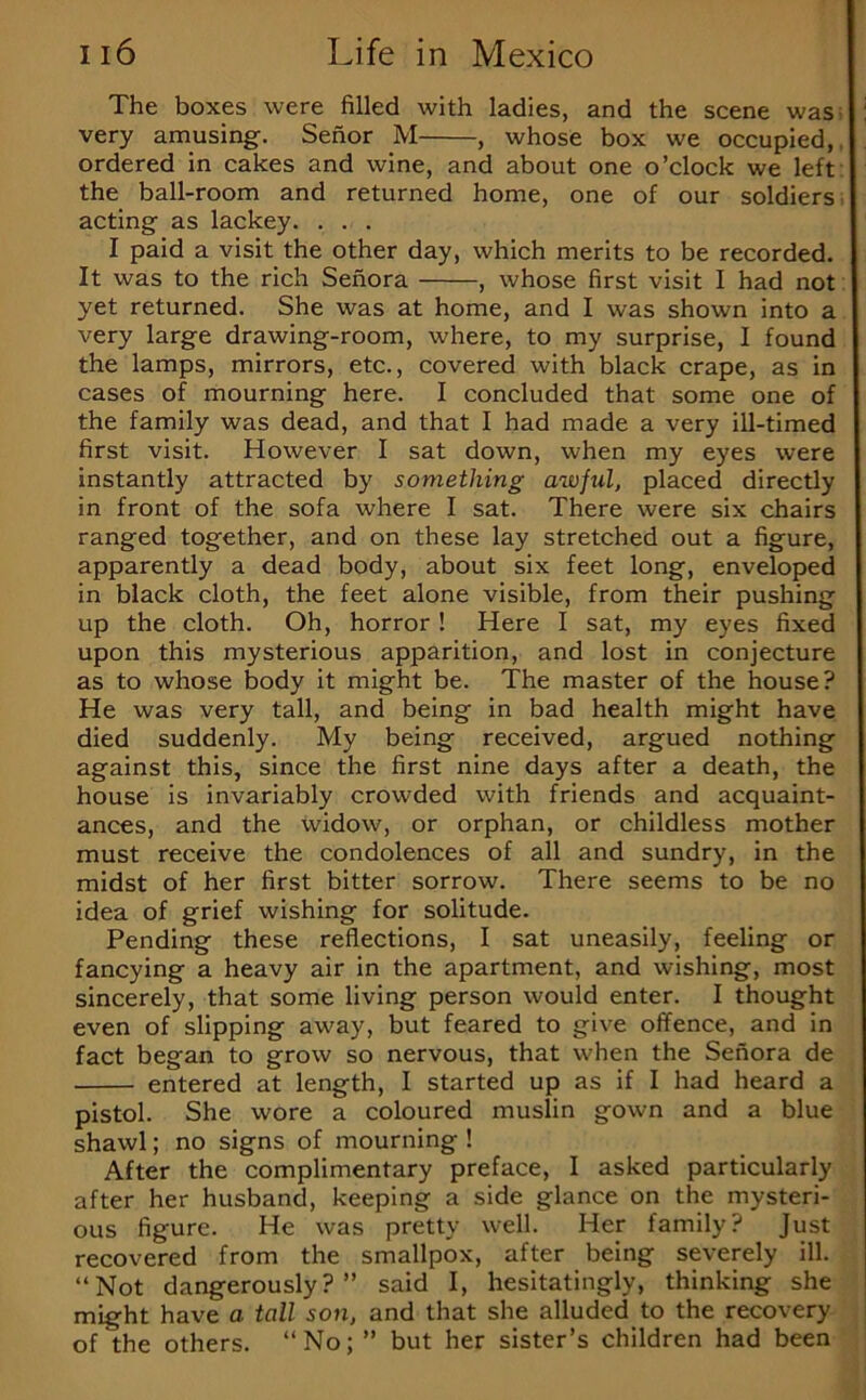 The boxes were filled with ladies, and the scene was; very amusing. Senor M , whose box we occupied,. ordered in cakes and wine, and about one o’clock we left the ball-room and returned home, one of our soldiers. acting as lackey. . . . I paid a visit the other day, which merits to be recorded. It was to the rich Senora , whose first visit I had not yet returned. She was at home, and I was shown into a very large drawing-room, where, to my surprise, I found the lamps, mirrors, etc., covered with black crape, as in cases of mourning here. I concluded that some one of the family was dead, and that I had made a very ill-timed first visit. However I sat down, when my eyes were instantly attracted by something awful, placed directly in front of the sofa where I sat. There were six chairs ranged together, and on these lay stretched out a figure, apparently a dead body, about six feet long, enveloped in black cloth, the feet alone visible, from their pushing up the cloth. Oh, horror! Here I sat, my eyes fixed upon this mysterious apparition, and lost in conjecture as to whose body it might be. The master of the house? He was very tall, and being in bad health might have died suddenly. My being received, argued nothing against this, since the first nine days after a death, the house is invariably crowded with friends and acquaint- ances, and the widow, or orphan, or childless mother must receive the condolences of all and sundry, in the midst of her first bitter sorrow. There seems to be no idea of grief wishing for solitude. Pending these reflections, I sat uneasily, feeling or fancying a heavy air in the apartment, and wishing, most sincerely, that some living person would enter. I thought even of slipping away, but feared to give offence, and in fact began to grow so nervous, that when the Senora de entered at length, I started up as if I had heard a pistol. She wore a coloured muslin gown and a blue shawl; no signs of mourning ! After the complimentary preface, I asked particularly after her husband, keeping a side glance on the mysteri- ous figure. He was pretty well. Her family? Just recovered from the smallpox, after being severely ill. “Not dangerously?” said I, hesitatingly, thinking she might have a tall son, and that she alluded to the recovery of the others. “No; ” but her sister’s children had been
