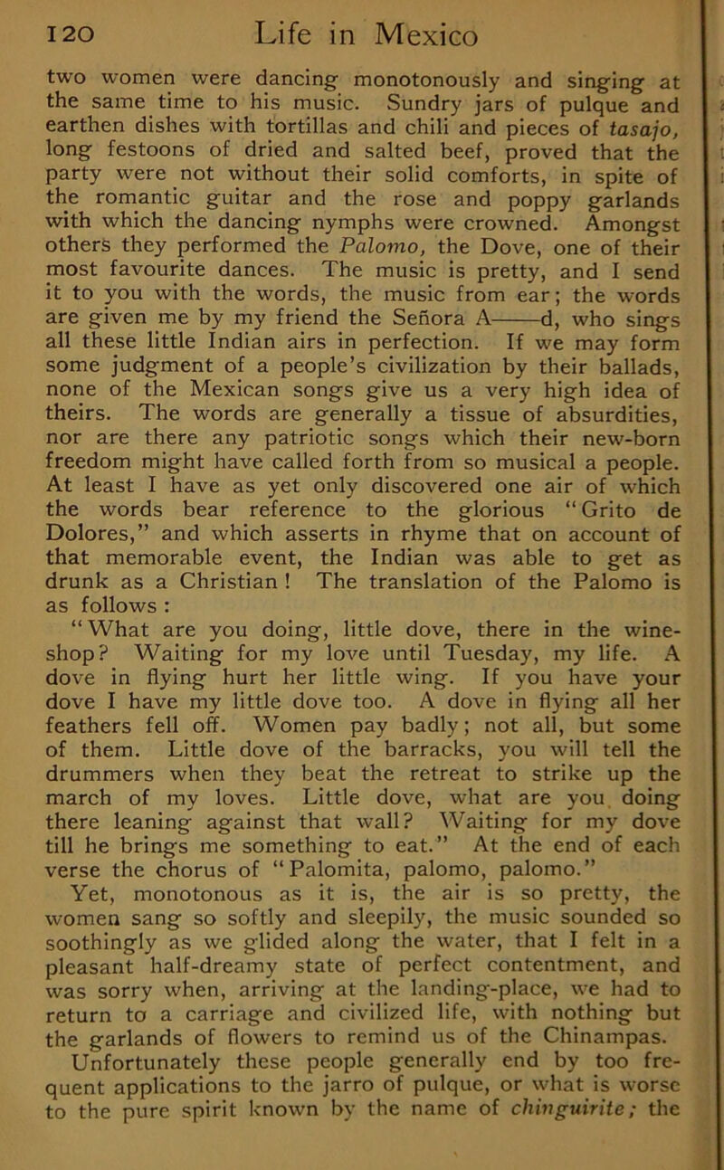 two women were dancing monotonously and singing at the same time to his music. Sundry jars of pulque and earthen dishes with tortillas and chili and pieces of tasajo, long festoons of dried and salted beef, proved that the party were not without their solid comforts, in spite of the romantic guitar and the rose and poppy garlands with which the dancing nymphs were crowned. Amongst others they performed the Palomo, the Dove, one of their most favourite dances. The music is pretty, and I send it to you with the words, the music from ear; the words are given me by my friend the Sehora A d, who sings all these little Indian airs in perfection. If we may form some judgment of a people’s civilization by their ballads, none of the Mexican songs give us a very high idea of theirs. The words are generally a tissue of absurdities, nor are there any patriotic songs which their new-born freedom might have called forth from so musical a people. At least I have as yet only discovered one air of which the words bear reference to the glorious “ Grito de Dolores,” and which asserts in rhyme that on account of that memorable event, the Indian was able to get as drunk as a Christian ! The translation of the Palomo is as follows : “ What are you doing, little dove, there in the wine- shop? Waiting for my love until Tuesday, my life. A dove in flying hurt her little wing. If you have your dove I have my little dove too. A dove in flying all her feathers fell off. Women pay badly; not all, but some of them. Little dove of the barracks, you will tell the drummers when they beat the retreat to strike up the march of my loves. Little dove, what are you doing there leaning against that wall? Waiting for my dove till he brings me something to eat.” At the end of each verse the chorus of “Palomita, palomo, palomo.” Yet, monotonous as it is, the air is so pretty, the women sang so softly and sleepily, the music sounded so soothingly as we glided along the water, that I felt in a pleasant half-dreamy state of perfect contentment, and was sorry when, arriving at the landing-place, we had to return to a carriage and civilized life, with nothing but the garlands of flowers to remind us of the Chinampas. Unfortunately these people generally end by too fre- quent applications to the jarro of pulque, or what is worse to the pure spirit known by the name of chivguirite; the