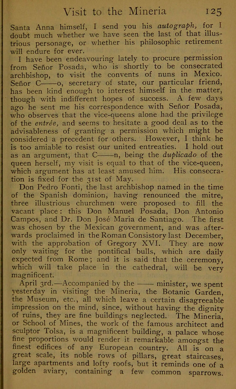 Santa Anna himself, I send you his autograph, for I doubt much whether we have seen the last of that illus- trious personage, or whether his philosophic retirement will endure for ever. I have been endeavouring lately to procure permission from Sehor Posada, who is shortly to be consecrated archbishop, to visit the convents of nuns in Mexico. Senor C o, secretary of state, our particular friend, has been kind enough to interest himself in the matter, though with indifferent hopes of success. A few days ago he sent me his correspondence with Senor Posada, who observes that the vice-queens alone had the privilege of the entree, and seems to hesitate a good deal as to the advisableness of granting a permission which might be considered a precedent for others. However, I think he is too amiable to resist our united entreaties. I hold out as an argument, that C n, being the duplicado of the queen herself, my visit is equal to that of the vice-queen, which argument has at least amused him. His consecra- tion is fixed for the 31st of May. Don Pedro Fonti, the last archbishop named in the time of the Spanish dominion, having renounced the mitre, three illustrious churchmen were proposed to fill the vacant place: this Don Manuel Posada, Don Antonio Campos, and Dr. Don Jos6 Maria de Santiago. The first was chosen by the Mexican government, and was after- wards proclaimed in the Roman Consistory last December, with the approbation of Gregory XVI. They are now only waiting for the pontifical bulls, which are daily expected from Rome; and it is said that the ceremony, which will take place in the cathedral, will be very magnificent. April 3rd.—Accompanied by the minister, we spent yesterday in visiting the Mineria, the Botanic Garden, the Museum, etc., all which leave a certain disagreeable impression on the mind, since, without having the dignity of ruins, they are fine buildings neglected. The Mineria, or School of Mines, the work of the famous architect and sculptor Tolsa, is a magnificent building, a palace whose fine proportions would render it remarkable amongst the finest edifices of any European country. All is on a great scale, its noble rows of pillars, great staircases, large apartments and lofty roofs, but it reminds one of a golden aviary, containing a few common sparrows.