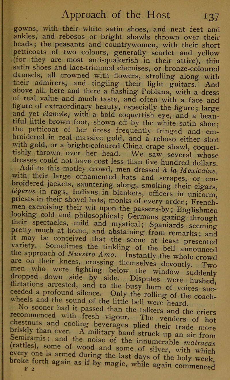 gowns, with their white satin shoes, and neat feet and ankles, and rebosos or bright shawls thrown over their heads; the peasants and countrywomen, with their short petticoats of two colours, generally scarlet and yellow (for they are most anti-quakerish in their attire), thin satin shoes and lace-trimmed chemises, or bronze-coloured damsels, all crowned with flowers, strolling along with their admirers, and tingling their light guitars. And above all, here and there a flashing Poblana, with a dress of real value and much taste, and often with a face and figure of extraordinary beauty, especially the figure; large and yet dlanc^e, with a bold coquettish eye, and a beau- tiful little brown foot, shown off by the white satin shoe; the petticoat of her dress frequently fringed and em- broidered in real massive gold, and a reboso either shot with gold, or a bright-coloured China crape shawl, coquet- tishly thrown over her head. We saw several whose dresses could not have cost less than five hundred dollars. Add to this motley crowd, men dressed a la Mexicaine, with their large ornamented hats and serapes, or em- broidered jackets, sauntering along, smoking their cigars Uperos m rags, Indians in blankets, officers in uniform’ priests in their shovel hats, monks of every order; French- men exercising their wit upon the passers-by; Englishmen looking cold and philosophical; Germans gazing through their spectacles, mild and mystical; Spaniards seeming pretty much at home, and abstaining from remarks; and It may be conceived that the scene at least presented variety. Sometimes the tinkling of the bell announced the approach of Nuestro Amo. Instantly the whole crowd are on their knees, crossing themselves devoutlv Two men vvho were fighting below the window suddenly dropped down sffie by side. Disputes were hushed^ flirtations arrested, and to the busy hum of voices suc- ceeded a profound silence. Only the rolling of the coach- wheels and the sound of the little bell were heard No sooner had it passed than the talkers and the criers r^ommenced with fresh vigour. The venders of hS chestnuts and cooling beverages plied their trade more briskly than ever. A military band struck up an air from (rlttlesS'sL^e innumerable matracas (rattles), some of wood and some of silver, with which every one is armed during the last days of the roly we^k broke orth again as if by magic, while again 00^:0^