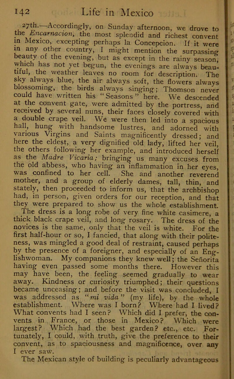 27^. Accordingly, on Sunday afternoon, we drove to the £7zcarnacton, the most splendid and richest convent in Mexico, excepting perhaps la Concepcion. If it were in any other country, I might mention the surpassing evening, but as except in the rainy season, which has not yet begun, the evenings are always beau- tiful, the weather leaves no room for description. The sky always blue, the air always soft, the flowers always blossoming’, the birds slways singing 5 Thomson never could have written his “Seasons” here. We descended at the convent gate, were admitted by the portress, and received by several nuns, their faces closely covered with a double crape veil. We were then led into a spacious hall, hung with handsome lustres, and adorned with various Virgins and Saints magnificently dressed; and here the eldest, a very dignified old lady, lifted her veil, the others following her example, and introduced herself as the Madre Vicaria; bringing us many excuses from the old abbess, who having an inflammation in her eyes, was confined to her cell. She and another reverend mother, and a group of elderly dames, tall, thin, and stately, then proceeded to inform us, that the archbishop had, in person, given orders for our reception, and that they were prepared to show us the whole establishment. The dress is a long robe of very fine white casimere, a thick black crape veil, and long rosary. The dress of the novices is the same, only that the veil is white. For the first half-hour or so, I fancied, that along with their polite- ness, was mingled a good deal of restraint, caused perhaps by the presence of a foreigner, and especially of an Eng- lishwoman. My companions they knew well; the Senorita having even passed some months there. However this may have been, the feeling seemed gradually to wear away. Kindness or curiosity triumphed; their questions became unceasing; and before the visit was concluded, I was addressed as “mi vida” (my life), by the whole establishment. Where was I born? Where had I lived? What convents had I seen? Which did I prefer, the con- vents in France, or those in Mexico? Which were largest? Which had the best garden? etc., etc. For- tunately, I could, with truth, give the preference to their convent, as to spaciousness and magnificence, over any I ever saw. The Mexican style of building is peculiarly advantageous