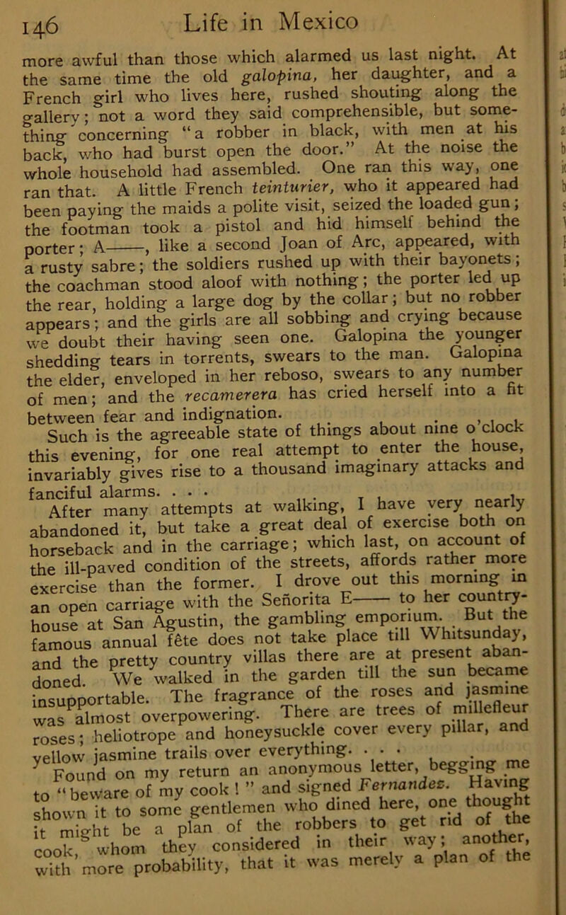 more awful than those which alarmed us last night. At the same time the old galopina, her daughter, and a French girl who lives here, rushed shouting along the o-allery; not a word they said comprehensible, but some- thing concerning “a robber in black, with men at lus back, who had burst open the door.” At the noise the whole household had assembled. One ran this way, one ran that. A little French teinturier, who it appeared had been paying the maids a polite visit, seized the loaded gun; the footman took a pistol and hid himself behind the porter • A , like a second Joan of Arc, appeared, with a rusty sabre; the soldiers rushed up with their bayonets; the coachman stood aloof with nothing; the porter led up the rear, holding a large dog by the collar; but no robber appears; and the girls are all sobbing and crying because we doubt their having seen one. Galopina the younger shedding tears in torrents, swears to the man. Galopina the elder, enveloped in her reboso, swears to any number of men; and the recamerera has cried herself into a ht between fear and indignation. _ > , 1 Such is the agreeable state of things about nine o clock this evening, for one real attempt to enter Ae house, invariably gives rise to a thousand imaginary attacks and fanciful darms. ... After many attempts at walking, I have yery nearly abandoned it, but take a great deal of exercise both on horseback and in the carriage; which last, on account of the ill-paved condition of the streets, affords rather more Sercise than the former. I drove out this morning m an open carriage with the Senorita E to her country- house at San Agustin, the gambling emporium. But the famous annualftte does not take place till Whitsunday, and the pretty country villas there are at present aban- doned We walked in the garden till the sun became Snsupportable. The fragrance of the roses and jasmine was ^almost overpowering. There are trees of inillefleur roses; heliotrope and honeysuckle cover every pillar, and vellow jasmine trails over everything. ... ^ Found on my return an anonymous letter, beggmg me to‘‘beware of my cook 1 ” and signed Fernandes. Having shown it to some gentlemen who dined k mieht be a plan of the robbers to get rid of the cook ^ whom they considered m their way; another with’more probability, that it was merely a plan of the