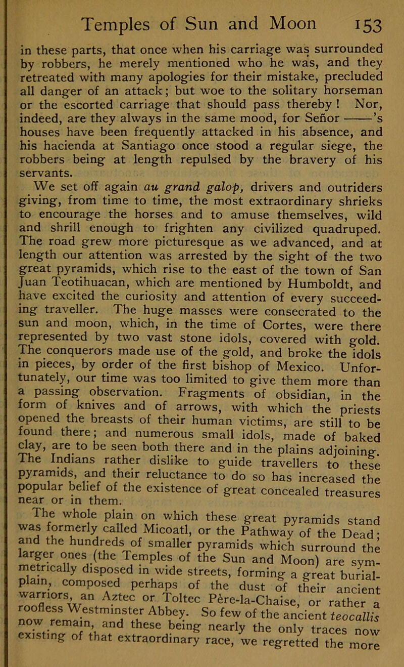 in iij these parts, that once when his carriage was surrounded by robbers, he merely mentioned who he was, and they retreated with many apologies for their mistake, precluded all danger of an attack; but woe to the solitary horseman or the escorted carriage that should pass thereby ! Nor, indeed, are they always in the same mood, for Senor ’s houses have been frequently attacked in his absence, and his hacienda at Santiago once stood a regular siege, the robbers being at length repulsed by the bravery of his servants. We set off again au grand galop, drivers and outriders giving, from time to time, the most extraordinary shrieks to encourage the horses and to amuse themselves, wild and shrill enough to frighten any civilized quadruped. The road grew more picturesque as we advanced, and at length our attention was arrested by the sight of the two great pyramids, which rise to the east of the town of San Juan Teotihuacan, which are mentioned by Humboldt, and have excited the curiosity and attention of every succeed- ing traveller. The huge masses were consecrated to the sun and moon, which, in the time of Cortes, were there represented by two vast stone idols, covered with gold. The conquerors made use of the gold, and broke the idols in pieces, by order of the first bishop of Mexico. Unfor- tunately, our time was too limited to give them more than a passing observation. Fragments of obsidian, in the form of knives and of arrows, with which the priests opened the breasts of their human victims, are still to be found there; and numerous small idols, made of baked ^y, are to be seen both there and in the plains adjoining, liie Indians rather dislike to guide travellers to these pyramids, and their reluctance to do so has increased the popular belief of the existence of great concealed treasures near or in them. wPf!. , V.- pyramids stand was forinerly called Micoatl, or the Pathway of the Dead • and the hundreds of smaller pyramids which surround the o^es (the Temples of the Sun and Moon) are sym- metrically disposed in wide streets, forming a great burial- plain, composed perhaps of the dust of their ancient warriors an Aztec or Toltec P^re-la-Chaise, or rather a roofless Westminster Abbey. So few of the ancient teocallis exiTtinT’ofthar'^ these being nearly the only traces now existing of that extraordinary race, we regretted the more