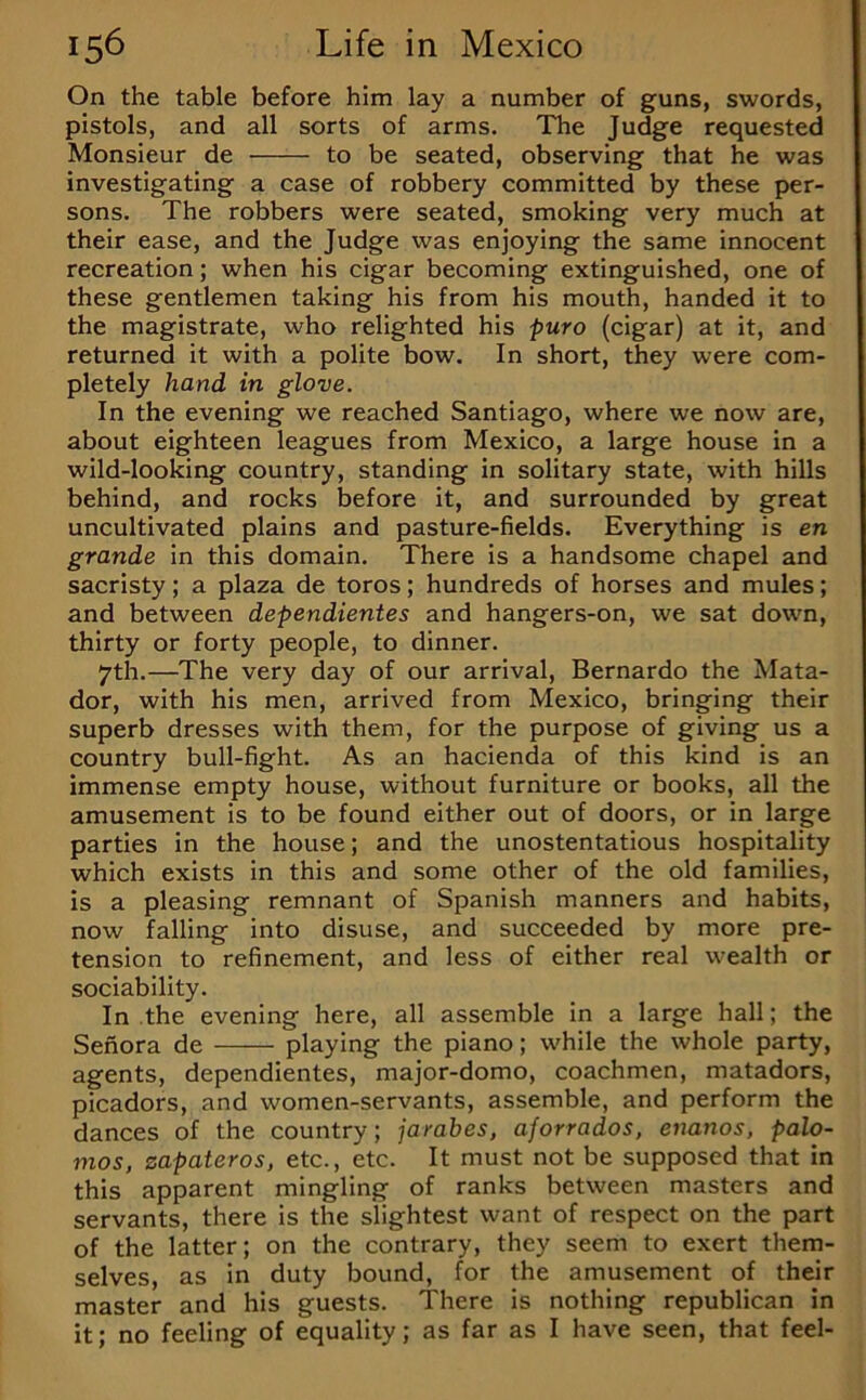 On the table before him lay a number of guns, swords, pistols, and all sorts of arms. The Judge requested Monsieur de to be seated, observing that he was investigating a case of robbery committed by these per- sons. The robbers were seated, smoking very much at their ease, and the Judge was enjoying the same innocent recreation; when his cigar becoming extinguished, one of these gentlemen taking his from his mouth, handed it to the magistrate, who relighted his puro (cigar) at it, and returned it with a polite bow. In short, they were com- pletely hand in glove. In the evening we reached Santiago, where we now are, about eighteen leagues from Mexico, a large house in a wild-looking country, standing in solitary state, with hills behind, and rocks before it, and surrounded by great uncultivated plains and pasture-fields. Everything is en grande in this domain. There is a handsome chapel and sacristy; a plaza de toros; hundreds of horses and mules; and between dependientes and hangers-on, we sat down, thirty or forty people, to dinner. 7th.—The very day of our arrival, Bernardo the Mata- dor, with his men, arrived from Mexico, bringing their superb dresses with them, for the purpose of giving us a country bull-fight. As an hacienda of this kind is an immense empty house, without furniture or books, all the amusement is to be found either out of doors, or in large parties in the house; and the unostentatious hospitality which exists in this and some other of the old families, is a pleasing remnant of Spanish manners and habits, now falling into disuse, and succeeded by more pre- tension to refinement, and less of either real wealth or sociability. In the evening here, all assemble in a large hall; the Sefiora de playing the piano; while the whole party, agents, dependientes, major-domo, coachmen, matadors, picadors, and women-servants, assemble, and perform the dances of the country; jarabes, aforrados, enanos, palo- nios, zapateros, etc., etc. It must not be supposed that in this apparent mingling of ranks between masters and servants, there is the slightest want of respect on the part of the latter; on the contrary, they seem to exert them- selves, as in duty bound, for the amusement of their master and his guests. There is nothing republican in it; no feeling of equality; as far as I have seen, that feel-