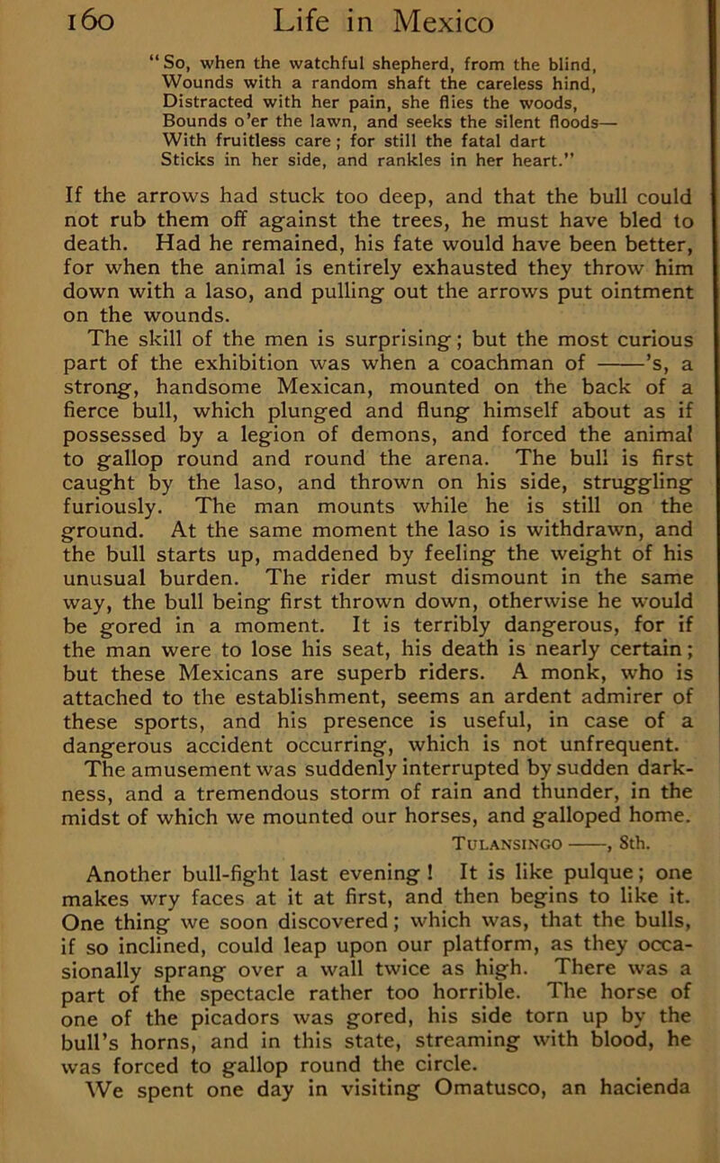 “So, when the watchful shepherd, from the blind, Wounds with a random shaft the careless hind. Distracted with her pain, she flies the woods. Bounds o’er the lawn, and seeks the silent floods— With fruitless care; for still the fatal dart Sticks in her side, and rankles in her heart.” If the arrows had stuck too deep, and that the bull could not rub them off against the trees, he must have bled to death. Had he remained, his fate would have been better, for when the animal is entirely exhausted they throw him down with a laso, and pulling out the arrows put ointment on the wounds. The skill of the men is surprising; but the most curious part of the exhibition was when a coachman of ’s, a strong, handsome Mexican, mounted on the back of a fierce bull, which plunged and flung himself about as if possessed by a legion of demons, and forced the animal to gallop round and round the arena. The bull is first caught by the laso, and thrown on his side, struggling furiously. The man mounts while he is still on the ground. At the same moment the laso is withdrawn, and the bull starts up, maddened by feeling the weight of his unusual burden. The rider must dismount in the same way, the bull being first thrown down, otherwise he would be gored in a moment. It is terribly dangerous, for if the man were to lose his seat, his death is nearly certain; but these Mexicans are superb riders. A monk, who is attached to the establishment, seems an ardent admirer of these sports, and his presence is useful, in case of a dangerous accident occurring, which is not unfrequent. The amusement was suddenly interrupted by sudden dark- ness, and a tremendous storm of rain and thunder, in the midst of which we mounted our horses, and galloped home. Tulansingo , 8th. Another bull-fight last evening ! It is like pulque; one makes wry faces at it at first, and then begins to like it. One thing we soon discovered; which was, that the bulls, if so inclined, could leap upon our platform, as they occa- sionally sprang over a wall twice as high. There was a part of the spectacle rather too horrible. The horse of one of the picadors was gored, his side torn up by the bull’s horns, and in this state, streaming with blood, he was forced to gallop round the circle. We spent one day in visiting Omatusco, an hacienda