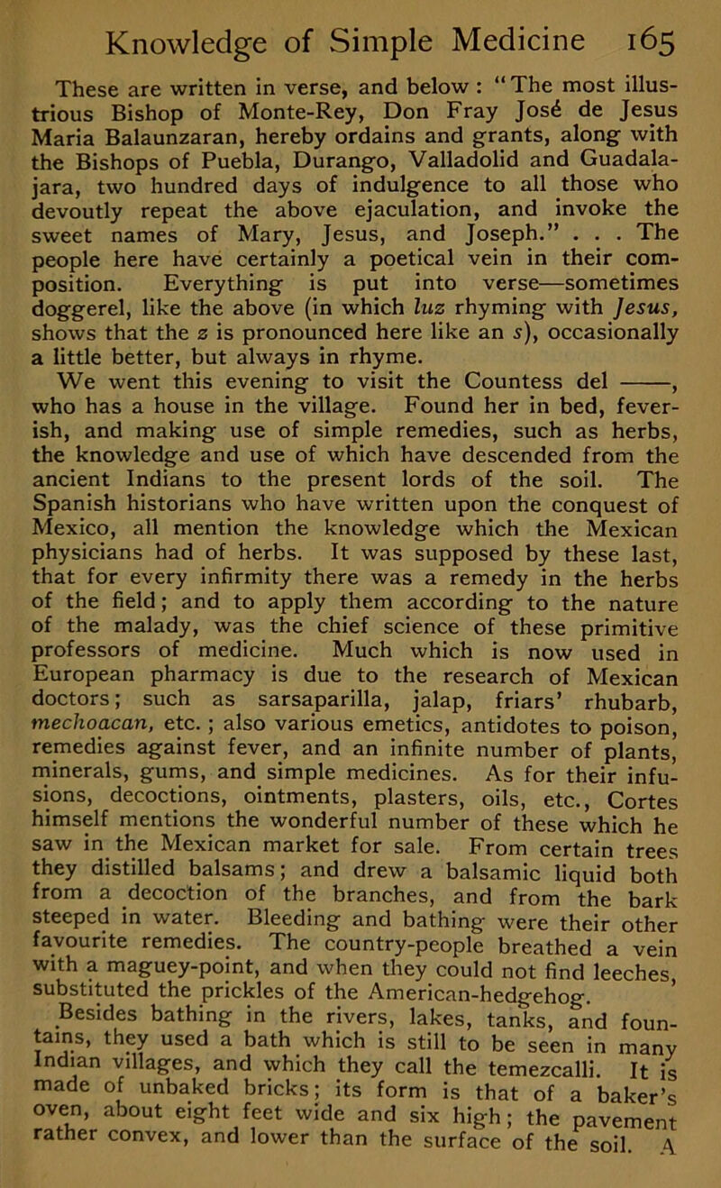 These are written in verse, and below : “ The most illus- trious Bishop of Monte-Rey, Don Fray Jos^ de Jesus Maria Balaunzaran, hereby ordains and grants, along with the Bishops of Puebla, Durango, Valladolid and Guadala- jara, two hundred days of indulgence to all those who devoutly repeat the above ejaculation, and invoke the sweet names of Mary, Jesus, and Joseph.” . , . The people here have certainly a poetical vein in their com- position. Everything is put into verse—sometimes doggerel, like the above (in which luz rhyming with Jesus, shows that the z is pronounced here like an 5), occasionally a little better, but always in rhyme. We went this evening to visit the Countess del , who has a house in the village. Found her in bed, fever- ish, and making use of simple remedies, such as herbs, the knowledge and use of which have descended from the ancient Indians to the present lords of the soil. The Spanish historians who have written upon the conquest of Mexico, all mention the knowledge which the Mexican physicians had of herbs. It was supposed by these last, that for every infirmity there was a remedy in the herbs of the field; and to apply them according to the nature of the malady, was the chief science of these primitive professors of medicine. Much which is now used in European pharmacy is due to the research of Mexican doctors; such as sarsaparilla, jalap, friars’ rhubarb, mechoacan, etc.; also various emetics, antidotes to poison, remedies against fever, and an infinite number of plants, minerals, gums, and simple medicines. As for their infu- sions, decoctions, ointments, plasters, oils, etc., Cortes himself mentions the wonderful number of these which he saw in the Mexican market for sale. From certain trees they distilled balsams; and drew a balsamic liquid both from a decoction of the branches, and from the bark steeped in water. Bleeding and bathing were their other favourite remedies. The country-people breathed a vein with a maguey-point, and when they could not find leeches substituted the prickles of the American-hedgehog. ’ Besides bathing in the rivers, lakes, tanks, and foun- tains, they used a bath which is still to be seen in many Indian villages, and which they call the temezcalli. It is made of unbaked bricks; its form is that of a baker’s oven, about eight feet wide and six high; the pavement rather convex, and lower than the surface of the soil \