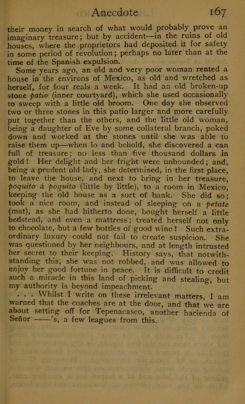 their money in search of what would probably^ prove an imaginary treasure; but by accident—in the ruins of old houses, where the proprietors had deposited it for safety in some period of revolution; perhaps no later than at the time of the Spanish expulsion. Some years ago, an old and very poor woman rented a house in the environs of Mexico, as old and wretched as herself, for four reals a week. It had an old broken-up stone patio (inner courtyard), which she used occasionally to sweep with a little old broom. One day she observed two or three stones in this patio larger and more carefully put together than the others, and the little old woman, being a daughter of Eve by some collateral branch, poked down and worked at the stones until she was able to raise them up—when lo and behold, she discovered a can full of treasure; no less than five thousand dollars in gold ! Her delight and her fright were unbounded; and, being a prudent old lady, she determined, in the first place, to leave the house, and next to bring in her treasure, poquito A poquito (little by little), to a room in Mexico, keeping the old house as a sort of bank. She did so; took a nice room, and instead of sleeping on a petate (mat), as she had hitherto done, bought herself a little bedstead, and even a mattress; treated herself not only to chocolate, but a few bottles of good wine ! Such extra- ordinary luxury could not fail to create suspicion. She was questioned by her neighbours, and at length intrusted her secret to their keeping. History says, that notwith- standing this, she was not robbed, and was allowed to enjoy her good fortune in peace. It is difficult to credit such a miracle in this land of picking and stealing, but my authority is beyond impeachment. * . . . Whilst I write on these irrelevant matters, I am warned that the coaches are at the door, and that we are about setting off for Tepenacasco, another hacienda of Sefior ’s, a few leagues from this.