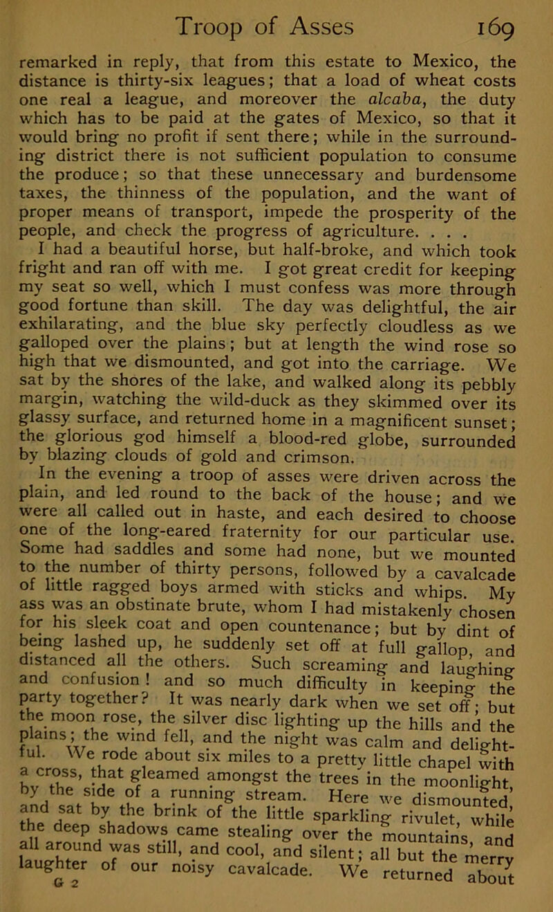 remarked in reply, that from this estate to Mexico, the distance is thirty-six leagues; that a load of wheat costs one real a league, and moreover the alcaha, the duty which has to be paid at the gates of Mexico, so that it would bring no profit if sent there; while in the surround- ing district there is not sufficient population to consume the produce; so that these unnecessary and burdensome taxes, the thinness of the population, and the want of proper means of transport, impede the prosperity of the people, and check the progress of agriculture. . . . I had a beautiful horse, but half-broke, and which took fright and ran off with me. I got great credit for keeping my seat so well, which I must confess was more through good fortune than skill. The day was delightful, the air exhilarating, and the blue sky perfectly cloudless as we galloped over the plains; but at length the wind rose so high that we dismounted, and got into the carriage. We sat by the shores of the lake, and walked along its pebbly margin, watching the wild-duck as they skimmed over its glassy surface, and returned home in a magnificent sunset; the glorious god himself a blood-red globe, surrounded by blazing clouds of gold and crimson. In the evening a troop of asses were driven across the plain, and led round to the back of the house; and we were all called out in haste, and each desired to choose one of the long-eared fraternity for our particular use. Some had saddles and some had none, but we mounted to the number of thirty persons, followed by a cavalcade of little ragged boys armed with sticks and whips. My ass was an obstinate brute, whom I had mistakenly chosen for his sleek coat and open countenance; but by dint of being lashed up, he suddenly set off at full gallop and distanced all the others. Such screaming and lau^hin^ and confusion! and so much difficulty in keepini the party together? It was nearly dark when we set off - but lighting up the hills and the plains, the wind fell, and the night was calm and delight- a“L.l chapel with L ^ gleamed amongst the trees in the moonlight by the side of a running stream. Here we dismounted’ and sat by the brink of the little sparkling rivulet, while the deep shadows came stealing over the mountains and all around was still, and cool, and silent; all but the merrv laughter of our noisy cavalcade. We returned about