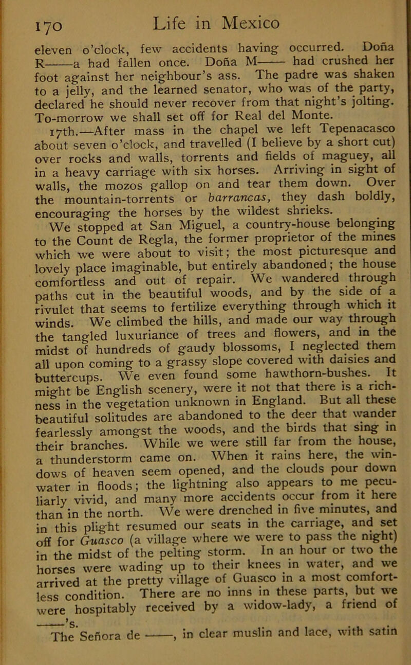 eleven o’clock, few accidents having occurred. Dona R a had fallen once. Dona M had crushed her foot against her neighbour’s ass. The padre was shaken to a jelly, and the learned senator, who was of the party, declared he should never recover from that night’s jolting. To-morrow we shall set off for Real del Monte. 17th.—After mass in the chapel we left Tepenacasco about seven o’clock, and travelled (I believe by a short cut) over rocks and walls, torrents and fields of maguey, all in a heavy carriage with six horses. Arriving in sight of walls, the mozos gallop on and tear them down. Over the mountain-torrents or barrancas, they dash boldly, encouraging the horses by the wildest shrieks. We stopped at San Miguel, a country-house belonging to the Count de Regia, the former proprietor of the mines which we were about to visit; the most picturesque and lovely place imaginable, but eritirely abandoned; the house comfortless and out of repair. W^e wandered through paths cut in the beautiful woods, and by the side of a rivulet that seems to fertilize everything through which it winds. We climbed the hills, and made our way through the tangled luxuriance of trees and flowers, and in the midst of hundreds of gaudy blossoms, I neglected them all upon coming to a grassy slope covered with daisies and buttercups. We even found some hawthorn-bushes. It mi«^ht be English scenery, were it not that there is a rich- ness in the vegetation unknown in England. But all these beautiful solitudes are abandoned to the deer that wander fearlessly amongst the woods, and the birds that sing in their branches. While we were still far from the house, a thunderstorm came on. When it rains here, the win- dows of heaven seem opened, and the clouds pour down water in floods; the lightning also appears to me pecu- liarly vivid, and many more accidents occur from it here than in the north. We were drenched in five minutes, and in this plight resumed our seats in the carriage, and set off for Guasco (a village where we were to pass the night) in the midst of the pelting storm. In an hour or two the horses were wading up to their knees in water, and we arrived at the pretty village of Guasco in a most comfort- less condition. There are no inns in these parts, but we were hospitably received by a widow-lady, a friend of ———^s. . . . The'Sefiora de , in clear muslin and lace, with satin