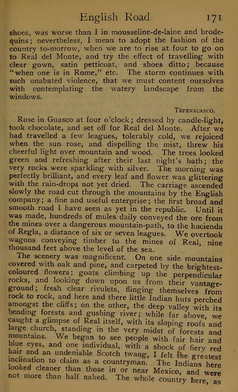 shoes, was worse than I in moussellne-de-laine and brode- quins; nevertheless, I mean to adopt the fashion of the country to-morrow, when we are to rise at four to go on to Real del Monte, and try the effect of travelling with clear gown, satin petticoat, and shoes ditto; because “when one is in Rome,” etc. The storm continues with such unabated violence, that we must content ourselves with contemplating the watery landscape from the windows. Tepenacasco. Rose in Guasco at four o’clock; dressed by candle-light, took chocolate, and set off for Real del Monte. After we had travelled a few leagues, tolerably cold, we rejoiced when the sun rose, and dispelling the mist, threw his cheerful light over mountain and wood. The trees looked green and refreshing after their last night’s bath; the very rocks were sparkling with silver. The morning was perfectly brilliant, and every leaf and flower was glittering with the rain-drops not yet dried. The carriage ascended slowly the road cut through the mountains by the English company; a fine and useful enterprise; the first broad and smooth road I have seen as yet in the republic. Until it was rnade, hundreds of mules daily conveyed the ore from the mines over a dangerous mountain-path, to the hacienda of Regia, a distance of six or seven leagues. We overtook wagons conveying timber to the mines of Real, nine thousand feet above the level of the sea. The scenery was magnificent. On one side mountains covered with oak and pine, and carpeted by the brightest- coloured flowers; goats climbing up the perpendicular rocks, and looking down upon us from their vantage- ground; fresh clear rivulets, flinging themselves from rock to rock, and here and there little Indian huts perched amoi^st the cliffs; on the other, the deep valley with its bending forests and gushing river; while far above, we caught a glimpse of Real itself, with its sloping roofs and large church standing in the very midst of forests and mountains. We began to see people with fair hair and blue eyes, and one individual, with a shock of fiery red hair and an undeniable Scotch twang, I felt fhe gr^test inclination to claim as a countryman. The Indians here looked cleaner than those in or near Mexico, and were not more than half naked. The whole country here, as