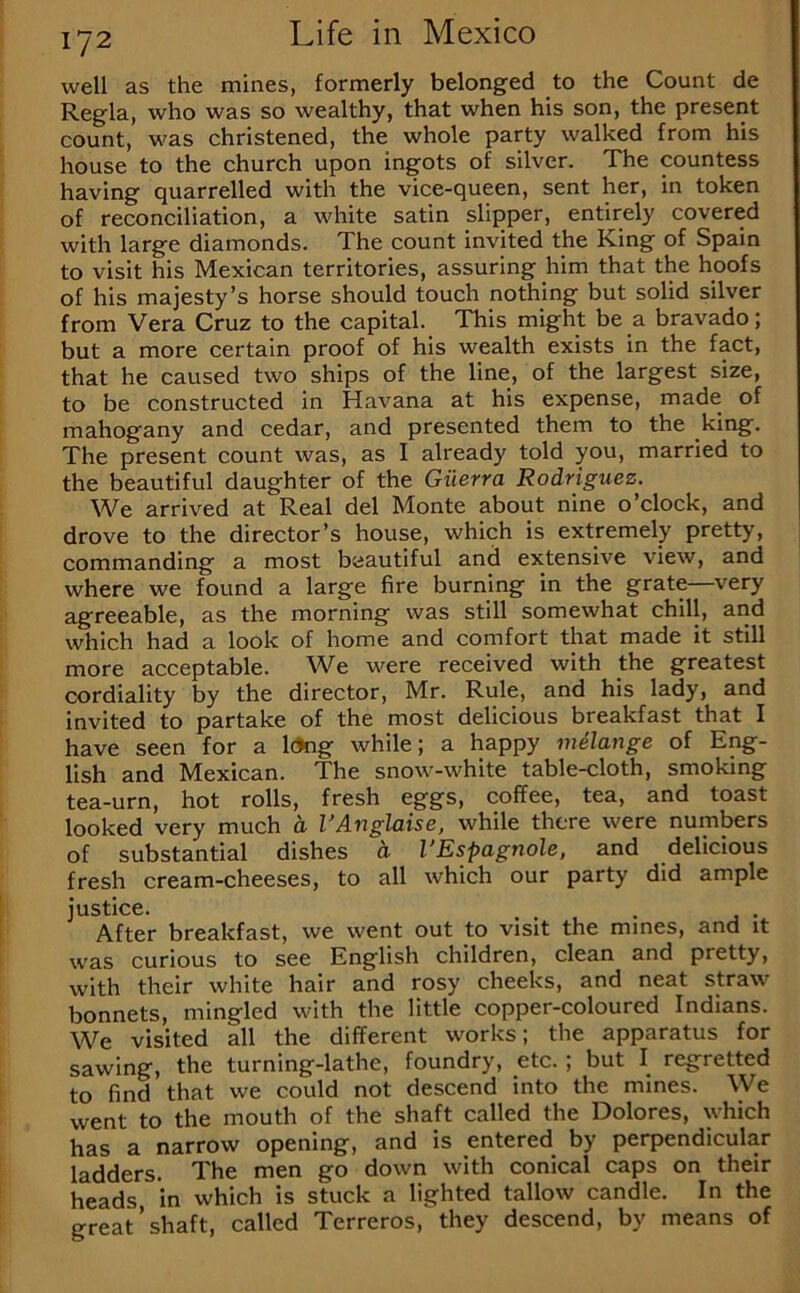 well as the mines, formerly belonged to the Count de Regia, who was so wealthy, that when his son, the present count, was christened, the whole party walked from his house to the church upon ingots of silver. The countess having quarrelled with the vice-queen, sent her, in token of reconciliation, a white satin slipper, entirely covered with large diamonds. The count invited the King of Spain to visit his Mexican territories, assuring him that the hoofs of his majesty’s horse should touch nothing but solid silver from Vera Cruz to the capital. This might be a bravado; but a more certain proof of his wealth exists in the fact, that he caused two ships of the line, of the largest size, to be constructed in Havana at his expense, made of mahogany and cedar, and presented them to the king. The present count was, as I already told you, married to the beautiful daughter of the Giierra Rodriguez. We arrived at Real del Monte about nine o’clock, and drove to the director’s house, which is extremely pretty, commanding a most beautiful and extensive view, and where we found a large fire burning in the grate very agreeable, as the morning was still somewhat chill, and which had a look of home and comfort that made it still more acceptable. W^e were received with the greatest cordiality by the director, Mr. Rule, and his lady, and invited to partake of the most delicious breakfast that I have seen for a l(Jng while; a happy milange of Eng- lish and Mexican. The snow-white table-cloth, smoking tea-urn, hot rolls, fresh eggs, coffee, tea, and toast looked very much d VAnglaise, while there were numbers of substantial dishes a I’Espagnole, and delicious fresh cream-cheeses, to all which our party did ample justice. , . After breakfast, we went out to visit the mines, and it was curious to see English children, clean and pretty, with their white hair and rosy cheeks, and neat straw bonnets, mingled with the little copper-coloured Indians. We visited all the different works; the apparatus for sawing, the turning-lathe, foundry, etc.; but I regretted to find that we could not descend into the mines. We went to the mouth of the shaft called the Dolores, which has a narrow opening, and is entered by perpendicular ladders. The men go down with conical caps on their heads in which is stuck a lighted tallow candle. In the great’shaft, called Terreros, they descend, by means of