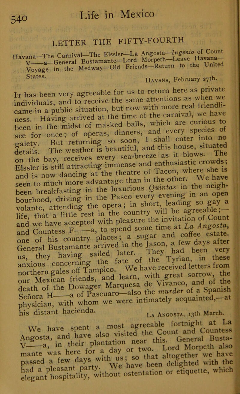 LETTER THE FIFTY-FOURTH Havana—The Carnival—The Elssler—La Angosta—In^enio of Cou^ Y a Rnstamante—Lord Morpeth Leave a vWe the Medway-Old Friends-Return to the LnUed Havana, February 27th. It has been very agreeable for us to return here as private individuals, and^to receive the same attentions when we came in a public situation, but now with more re^ ness Having arrived at the time of the carnival, we ha heen in the midst of masked balls, which are curious to sS for once- of operas, dinners, and every species of Siety Tut returning so soon, I shall enter m o no detail^ The weather is beautiful, and th|S '’““e .tu d nn the bav receives every sea-breeze as it blows. Elssler is still attracting immense and enthusiastic crow s, Sd is ow dancing a?the theatre of Ja^ J^ere she .s seen to much more advantage than m the other We ha e heen breakfasting in the luxurious Quintas m the neig TuTood: drivinf in the Paseo ” ‘^rga^^^^^ ^TtotTutT^reTinTh country will be agteenbk;- TnirouS^ltVS^^^ Gene^l Bust haTbee^ ve“ ph;San,TirihomTe were Intimately acqua.n,ed,-at his distant hacienda. Angosta, 13th March. We have spent ^ ™o?Va|te^^^^ 0!!!!!^^rthT^ mante was here for ^ . cn that altog-ether we have rdTnleaTnt ^art^ We have been dehghted with the TgantTspitalhy, without ostentation or etrquet.e, wh.ch