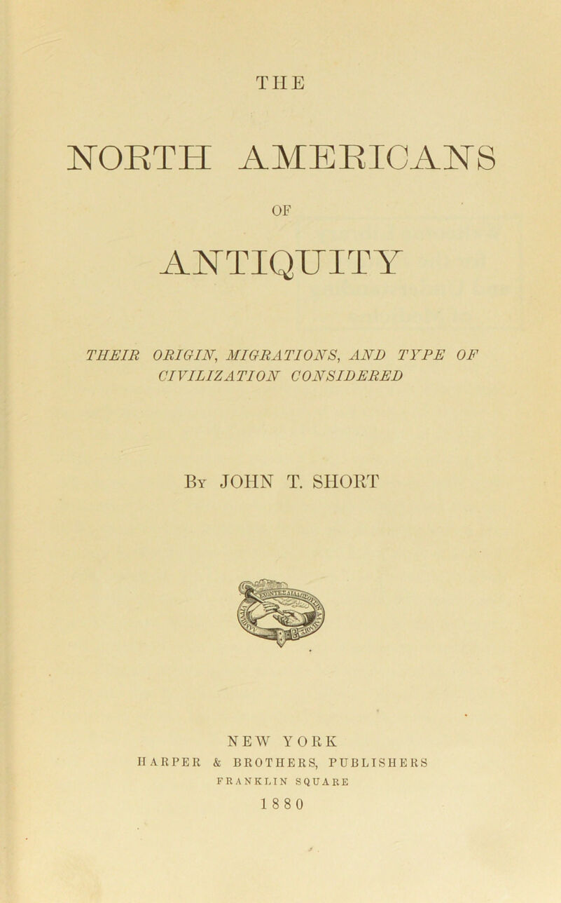 THE NORTH AMERICANS OF ANTIQUITY THEIR ORIGIN, MIGRATIONS, AND TYPE OF CIVILIZATION CONSIDERED By JOHN T. SHORT NEW YORK HARPER & BROTHERS, PUBLISHERS FRANKLIN SQUARE