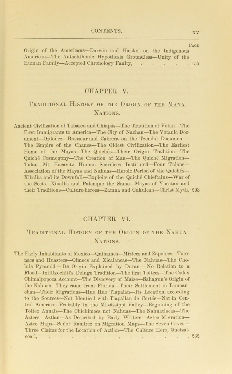 XV Page Origin of the Americans—Darwin and Haeckel on tlie Indigenous American—The Autochthonic Hypothesis Groundless—Unity of the Human Family—Accepted Chronology Faulty, 155 CHAPTER V. Traditional History of the Origin of the Maya Nations. Ancient Civilization of Tabasco and Chiapas—The Tradition of Votan—The First Immigrants to America—The City of Nachan—The Yotanic Doc- ument—Ordonez—Brasseur and Cabrera on the Tzendal Document— The Empire of the Chanes—The Oldest Civilization—The Earliest Home of the Mayas—The Quiches—Their Origin Tradition—The Quiche Cosmogony—The Creation of Man—The Quiche Migration— Tulan—Mt. Hacavitz—Human Sacrifices Instituted—Four Tulans— Association of the Mayas and Nahuas—Heroic Period of the Quiches— Xibalba and its Downfall—Exploits of the Quiche Chieftains—War of the Sects—Xibalba and Palenque the Same—Mayas of Yucatan and their Traditions—Culture-heroes—Zamna and Cukulcan—Christ Myth, 203 CHAPTER VI. Traditional History of the Origin of the Nahua Nations. The Early Inhabitants of Mexico—Quinames—Miztecs and Zapotecs—Toto- nacs and Huastecs—Olmecs and Xicalancas—The Nahuas—The Cho- lula Pyramid — Its Origin Explained by Duran — No Relation to a Flood—Ixtlilxochitl’s Deluge Tradition—The first Toltecs—The Codex Chimalpopoca Account—The Discovery of Maize—Saliagun’s Origin of the Nahuas—They came from Florida—Their Settlement in Taruoan- clian—Their Migrations—Hue Hue Tlapalan—Its Location, according to the Sources—Not Identical with Tlapallan de Cortes—Not in Cen- tral America—Probably in the Mississippi Valley—Beginning of the Toltec Annals—The Chichimecs not Nahuas—The Nahuatlacas—The Aztecs—Aztlan—As Described by Early Writers—'Aztec Migration— Aztec Maps—Senor Ramirez on Migration Maps—The Seven Caves— Three Claims for the Location of Aztlan—The Culture Hero, Quetzal- coatl, 232