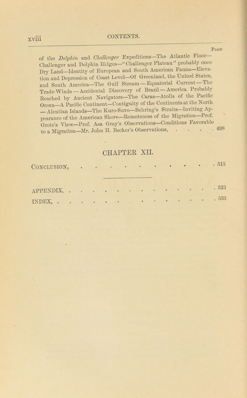 Page of the Dolphin and Challenger Expeditions—The Atlantic Floor- Challenger and Dolphin Ridges—“Challenger Plateau” probably once Dry Land—Identity of European and South American Fauna—Eleva- tion and Depression of Coast Level—Of Greenland, the United States, and South America—The Gulf Stream — Equatorial Current —The Trade-Winds — Accidental Discovery of Brazil — America Probably Reached by Ancient Navigators—The Caras—Atolls of the Pacific Ocean—A Pacific Continent-Contiguity of the Continents at the North — Aleutian Islands—The Kuro-Suvo—Behring’s Straits—Inviting Ap- pearance of the American Shore—Remoteness of the Migration Prof. Grote’s View—Prof. Asa Gray’s Observations—Conditions Favorable to a Migration—Mr. John H. Becker’s Observations, . . . -498 CHAPTER XII. Conclusion, . 515 . 523 APPENDIX, . INDEX, . . 533