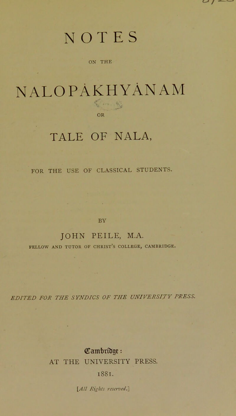 ON THE NALOPAKHYANAM <■ OR TALE OF NALA, FOR THE USE OF CLASSICAL STUDENTS. BY JOHN PEILE, M.A. FELLOW AND TUTOR OF CHRIST’S COLLEGE, CAMBRIDGE. EDITED FOR THE SYNDICS OF THE UNIVERSITY PRESS. QTamtttljge: AT THE UNIVERSITY PRESS. i88l. \^All Rights rtserved.l