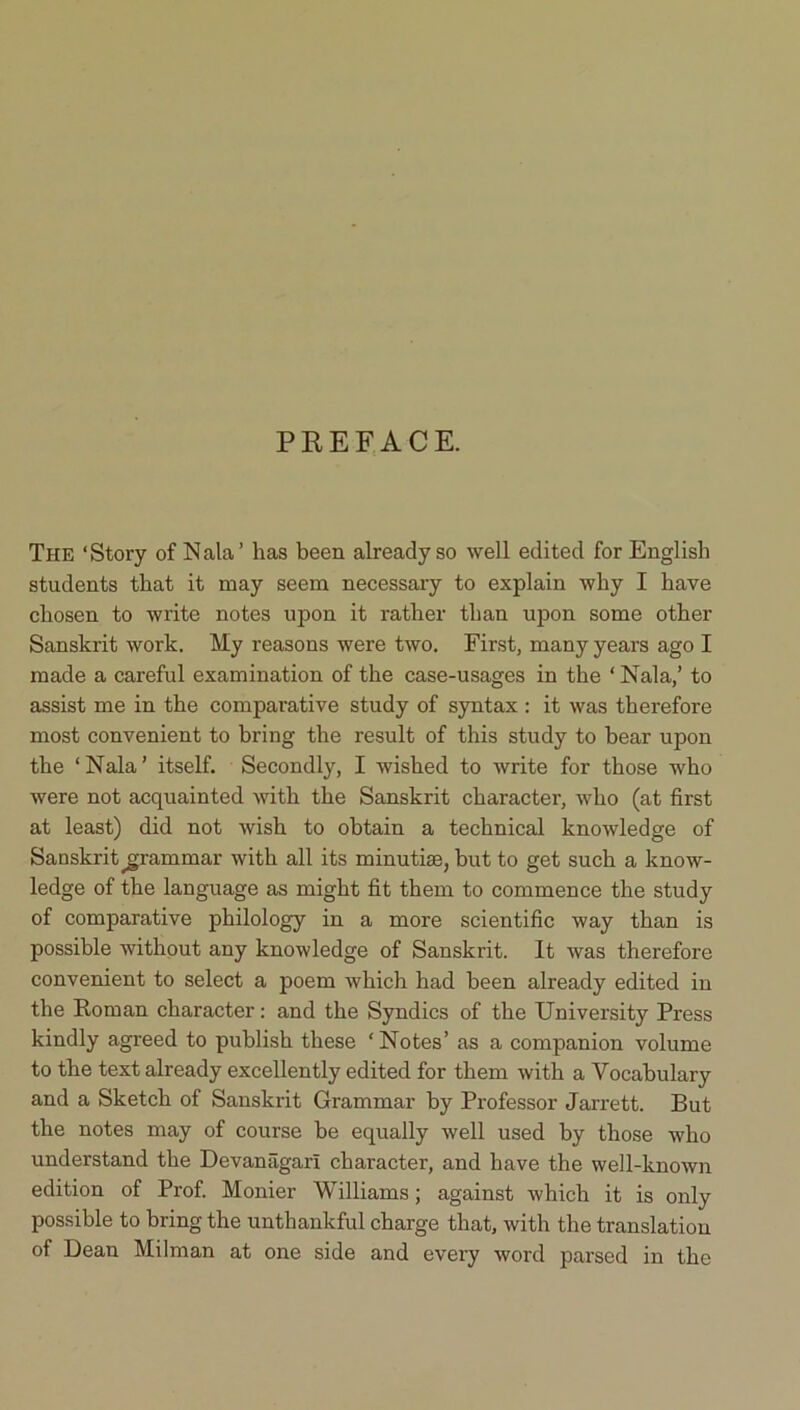 PREFACE. The ‘Story of N ala’ has been already so well edited for English students that it may seem necessary to explain why I have chosen to write notes upon it rather than upon some other Sanskrit work. My reasons were two. First, many years ago I made a careful examination of the case-usages in the ‘ Nala,’ to assist me in the comparative study of syntax : it was therefore most convenient to bring the result of this study to bear upon the ‘ Nala ’ itself. Secondly, I wished to write for those who were not acquainted with the Sanskrit character, who (at first at least) did not wish to obtain a technical knowledge of Sanskrit grammar with all its minutiae, but to get such a know- ledge of the language as might fit them to commence the study of comparative philology in a more scientific way than is possible without any knowledge of Sanskrit. It was therefore convenient to select a poem which had been already edited in the Roman character: and the Syndics of the University Press kindly agreed to publish these ‘Notes’ as a companion volume to the text already excellently edited for them with a Vocabulary and a Sketch of Sanskrit Grammar by Professor Jarrett. But the notes may of course be equally well used by those who understand the Devaniigari character, and have the well-known edition of Prof. Monier Williams; against which it is only possible to bring the unthankful charge that, with the translation of Dean Milman at one side and every word parsed in the