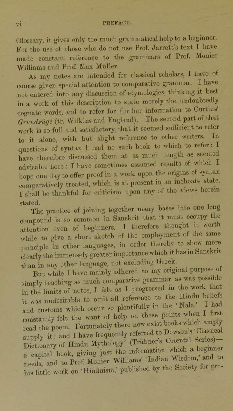 VI Glossary, it gives only too much grammatical help to a beginner. For the use of those who do not use Prof. Jarrett’s text I have made constant reference to the grammars of Prof. Monier Williams and Prof Max Muller. As my notes are intended for classical scholars, I have of course given special attention to comparative grammar. I have not entered into any discussion of etymologies, thinking it best in a work of this description to state merely the undoubtedly cognate words, and to refer for further information to Curtius’ Grundzuge (tr. Wilkins and England). The second part of that work is so full and satisfactory, that it seemed .sufficient to refer to it alone, with but slight reference to other writers. In questions of syntax I had no such book to which to refer: I have therefore discussed them at as much length as seemed advisable here: I have sometimes assumed resuHs of which I hope one day to offer proof in a work upon the origins of syntax comparatively treated, which is at present in an inchoate state. I shall be thankful for criticism upon any of the views herein stated. . , The practice of joining together many bases into one long compound is so common in Sanskrit that it must occupy the attention even of beginners. I therefore thought it worth while to give a short sketch of the employment of the same principle in other languages, in order thereby to shew more clearly the immensely greater importance which it has in feanskn than in any other language, not excluding Greek. But while 1 have mainly adhered to my original purpose ot simply teaching as much comparative grammar as was possible in tL limits of notes, I felt as 1 progressed m the wmk that it was undesirable to omit all reference to the Hindu helm s and customs which occur so plentifully in the Nala. I h^ constantly felt the want of help on these points when I fii t read the poem. Fortunately there now exist books which amply supply it^ and I have frequently referred to Dowson s Classic^ DictiLary of Hindu Mythology’ (Triibners Orientel S^ies) pnnltal book giving just the information which a beginner Leds and to Prof. Monier Williams’ ‘Indian Wisdom,’ and to his little work on ‘Hinduism,’ published by the Society for pro-