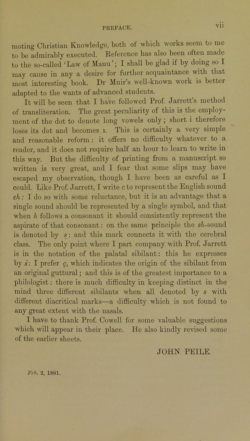 Vll nioting Christian Knowledge, both of which works seem to me to be admirably executed. Reference has also been often made to the so-called ‘Law of Mann’; I shall be glad if by doing so I may cause in any a desire for further acquaintance with that most interesting book. Dr Muir’s well-known work is better adapted to the wants of advanced students. It will be seen that I have followed Prof Jarrett’s method of transliteration. The great peculiarity of this is the employ- ment of the dot to denote long vowels only; short i therefore loses its dot and becomes i. This is certainly a very simple and reasonable reform : it offers no difficulty whatever to a reader, and it does not require half an hour to learn to write in this way. But the difficulty of printing from a manuscript so written is very great, and I fear that some slips may have escaped my observation, though I have been as careful as I could. Like Prof Jarrett, I write c to represent the English sound ch: I do so with some reluctance, but it is an advantage that a single sound should be represented by a single symbol, and that when h follows a consonant it should consistently represent the aspirate of that consonant: on the same principle the s/i-sound is denoted hy s: and this mark connects it with the cerebral class. The only point where I part company with Prof Jarrett is in the notation of the palatal sibilant: this he expresses by s': I prefer f, which indicates the origin of the sibilant from an original guttural; and this is of the greatest importance to a philologist: there is much difficulty in keeping distinct in the mind three different sibilants when all denoted by s with different diacritical marks—a difficulty which is not found to any great extent with the nasals. I have to thank Prof Cowell for some valuable suggestions which will appear in their place. He also kindly revised some of the earlier sheets. JOHN PEILE. Feh. 2, 1881.