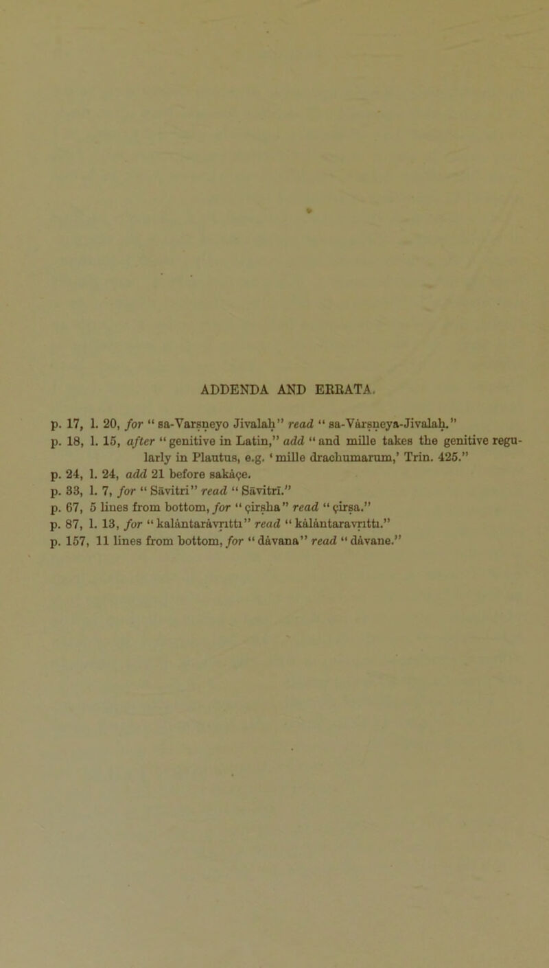 ADDENDA AND EREATA. p. 17, 1. 20, for “ sa-Varsneyo Jivalah” read “ sa-Varsneya-Jivalak” p. 18, 1. 15, after “genitive in Latin,” add “and mille takes the genitive regu- larly in Plautus, e.g. ‘ mUle drachumarum,’ Trin. 426.” p. 24, 1. 24, add 21 before saka<^. p. 33, 1. 7, for “ Savitri” read “ Savitrl. p. 67, 5 lines from bottom,/or “<;irsba” read “^irsa.” p. 87, 1. 13, for “kalantaravntti” read “ kalantaravntti.” p. 157, 11 lines from bottom, for “ davana” read “ davane.”