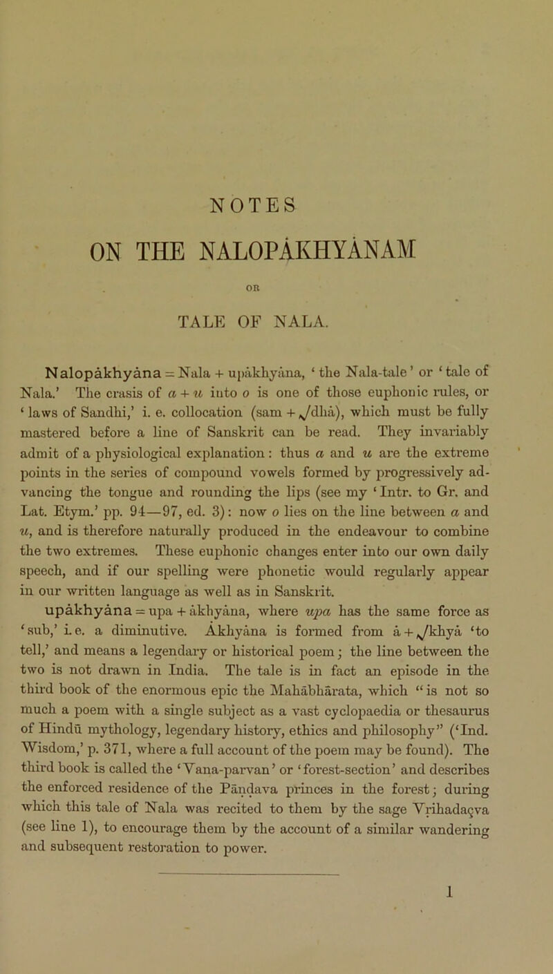 ON THE NALOPAKHYANAM on TALE OF NALA. Nalopakhyana = Nala + ujKlkhyana, ‘ the Nala-tale ’ or ‘ tale of Nala.’ Tlie crasis of a + u into o is one of those euphonic mles, or ‘ laws of Sandhi,’ i. e. collocation (sam + ,ydha), whicli must he fully mastered before a line of Sanskrit can be read. They invariably admit of a physiological exjilanation: thus a and u are the extreme points in the series of compound vowels formed by progi’essively ad- vancing the tongue and rounding the lips (see my ‘ Intr. to Gr, and Lat. Etym.’ pp. 94—97, ed. 3): now o lies on the line between a and u, and is therefore naturally produced in the endeavour to combine the two extremes. These euphonic changes enter into our own daily speech, and if our spelling were iihonetic would regularly appear in our written language as well as in Sanskrit. upakhyana = upa -l- akhyana, where has the same force as ‘sub,’ Le. a diminutive. Akhyana is formed from a-i-,ykhya ‘to tell,’ and means a legendary or historical poem; the line between the two is not drawn in India. The tale is in fact an episode in the. thii'd book of the enormous epic the Mahabharata, which “ is not so much a poem with a single subject as a vast cyclopaedia or thesaurus of Hindu mythology, legendary history, ethics and philosophy” (‘Ind. Wisdom,’ p. 371, where a full account of the poem may be found). The third book is called the ‘Vana-parvan’ or ‘forest-section’ and describes the enforced residence of the Pandava princes in the forest; during which this tale of Nala was recited to them by the sage Vrihada§va (see line 1), to encourage them by the account of a similar wandering and subsequent restoration to power.