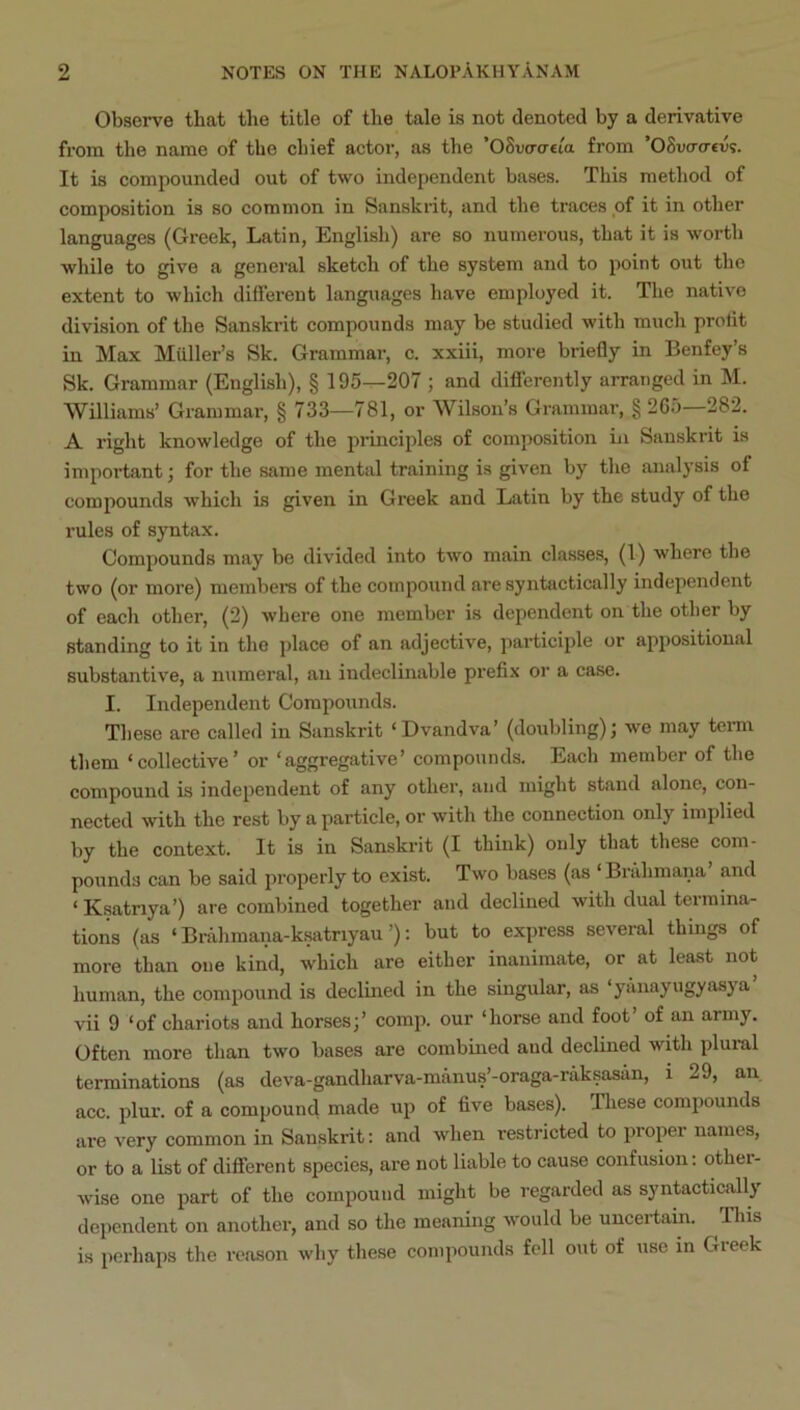Observe that the title of the tale is not denoted by a derivative fi'om the name of the chief actor, as the ’OSvo-creta from ’OSvo-o-ev?. It is compounded out of two independent bases. This method of composition is so common in Sanskrit, and the traces of it in other languages (Greek, Latin, English) are so numerous, that it is worth while to give a general sketch of the system and to point out the extent to which different languages have employed it. The native division of the Sanskrit compounds may be studied with much prolit in Max Muller’s Sk. Grammar, c. xxiii, more briefly in Benfey’s Sk. Grammar (English), § 195-^207 ; and differently arranged in M. Williams’ Grammar, § 733—781, or Wilson’s Grammar, g 265—282. A right knowledge of the principles of composition in Sanskrit is important; for the same mental training is given by the analysis of compounds which is given in Greek and Latin by the study of the rules of syntax. Compounds may be divided into two main classes, (1) where the two (or more) members of the compound are syntactically independent of each other, (2) where one member is dependent on the other by standing to it in the place of an adjective, participle or appositional substantive, a numeral, an indeclinable prefix or a case. I. Independent Compounds. Tliese are called in Sanskrit ‘Dvandva’ (doubling); we may term them ‘collective’ or ‘aggregative’ compounds. Each member of the compound is independent of any other, and might stand alone, con- nected with the rest by a particle, or with the connection only implied by the context. It is in Sanskrit (I think) only that these com- pounds can be said properly to exist. Two bases (as ‘ Bi’ahmana and ‘ Ksatriya’) are combined together and declined with dual termina- tions (as ‘ Brahmana-ksatriyau ’); but to express several things of more than one kind, which are either inanimate, or at least not human, the compound is declined in the singular, as ‘yanayugyasya vii 9 ‘of chariots and horses;’ comp, our ‘horse and foot’ of an army. Often more than two bases are combmed and declined with plural terminations (as deva-gandharva-manus’-oraga-riiksasan, i 29, an acc. plur. of a compound made up of five bases). These compounds are very common in Sanskrit: and when restricted to proper names, or to a list of different species, are not liable to cause confusion; other- wise one part of the compound might be regarded as syntactically dependent on another, and so the meaning would be uncertain. Tliis is perhaps the reason why these compounds fell out of use in Greek