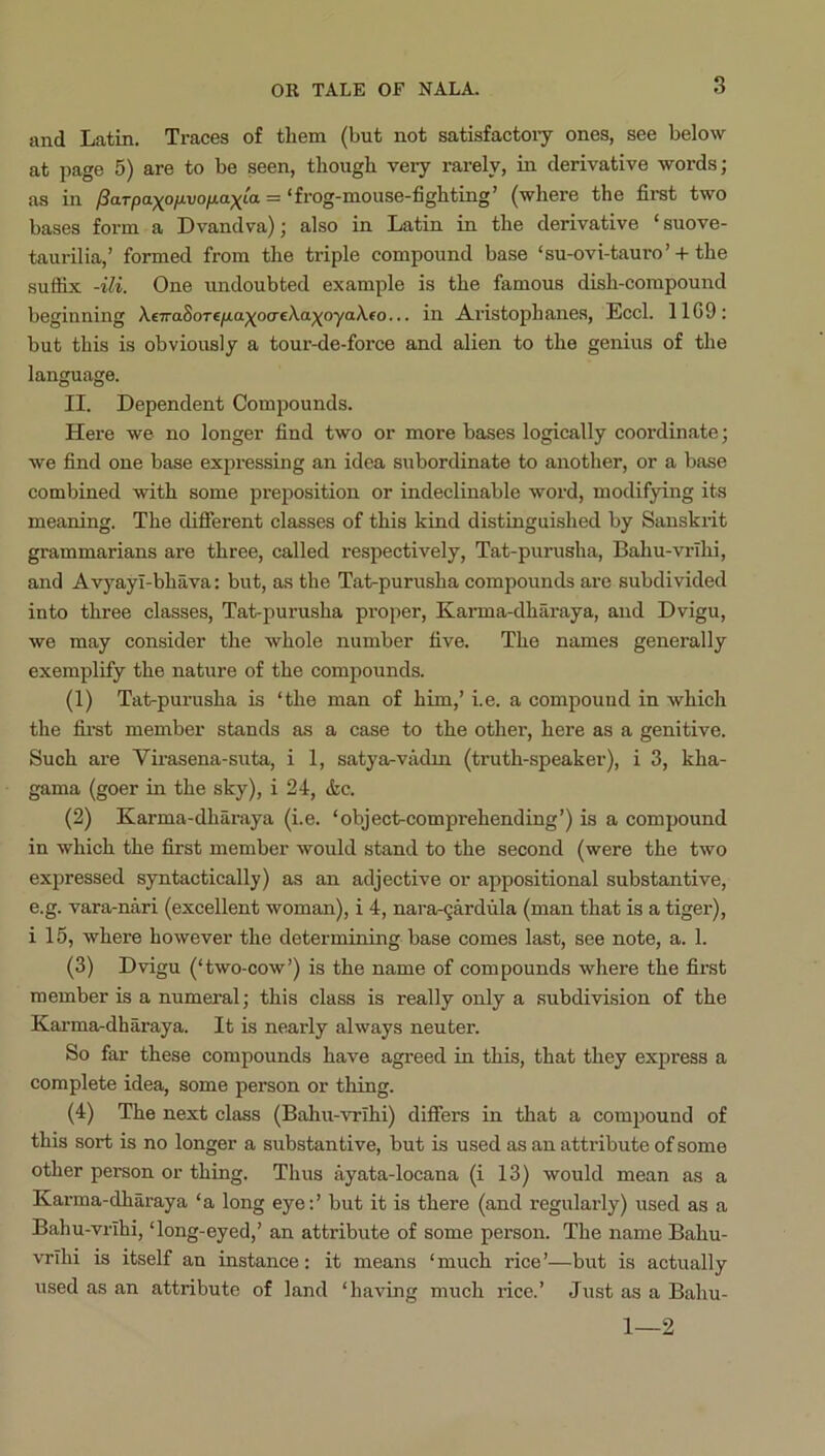 and Latin. Traces of them (but not satisfactory ones, see below at page 5) are to be seen, though very rarely, in derivative words; as in l3a.Tpa^oiivofjLa)(^La = ‘frog-mouse-fighting’ (where the firat two bases form a Dvandva); also in Latin in the derivative ‘suove- taurilia,’ formed from the triple compound base ‘su-ovi-tauro’-h the sutfix -Hi. One undoubted example is the famous dish-compound beginning A€7ra8oTeyaa;^ocreAa;(oyaAfo... in Aristophanes, Eccl. 11G9: but this is obviously a tour-de-force and alien to the genius of the language. II. Dependent Compounds. Here we no longer find two or more bases logically coordinate; we find one base expressing an idea subordinate to another, or a base combined with some preposition or indeclinable wox'd, modifying its meaning. The diflFerent classes of this kind distinguished by Sanskrit grammarians are three, called respectively, Tat-purusha, Bahu-vrihi, and Avyayl-bhava: but, as the Tat-purusha compounds are subdivided into three classes, Tat-purusha proper, Karma-dhiiraya, and Dvigu, we may consider the whole number five. The names generally exemplify the nature of the compounds. (1) Tat-purusha is ‘the man of him,’ i.e. a compound in which the fimt member stands as a case to the other, here as a genitive. Such are Virasena-sxxta, i 1, satya^vadm (truth-speaker), i 3, kha- gama (goer in the sky), i 24, &c. (2) Karma-dharaya (i.e. ‘object-comprehending’) is a compound in which the first member would stand to the second (were the two expressed syntactically) as an adjective or appositional substantive, e.g. vara-nari (excellent woman), i 4, nara-gardula (man that is a tiger), i 15, where however the determining base comes last, see note, a. 1. (3) Dvigu (‘two-cow’) is the name of compounds where the first member is a numeral; this class is really only a .subdivision of the Kai'ma-dharaya. It is nearly always neuter. So far these compounds have agreed in this, that they express a complete idea, some person or thing. (4) The next class (Bahu-vrihi) diflfers in that a compound of this sort is no longer a substantive, but is used as an attribute of some other person or thing. Thus ayata-locana (i 13) would mean as a Karma-dharaya ‘a long eye;’ but it is there (and regularly) used as a Bahu-vrihi, ‘long-eyed,’ an attribute of some person. The name Bahu- vrihi is itself an instance: it means ‘much rice’—but is actually used as an attribute of land ‘having much rice.’ Just as a Bahu- 1—2