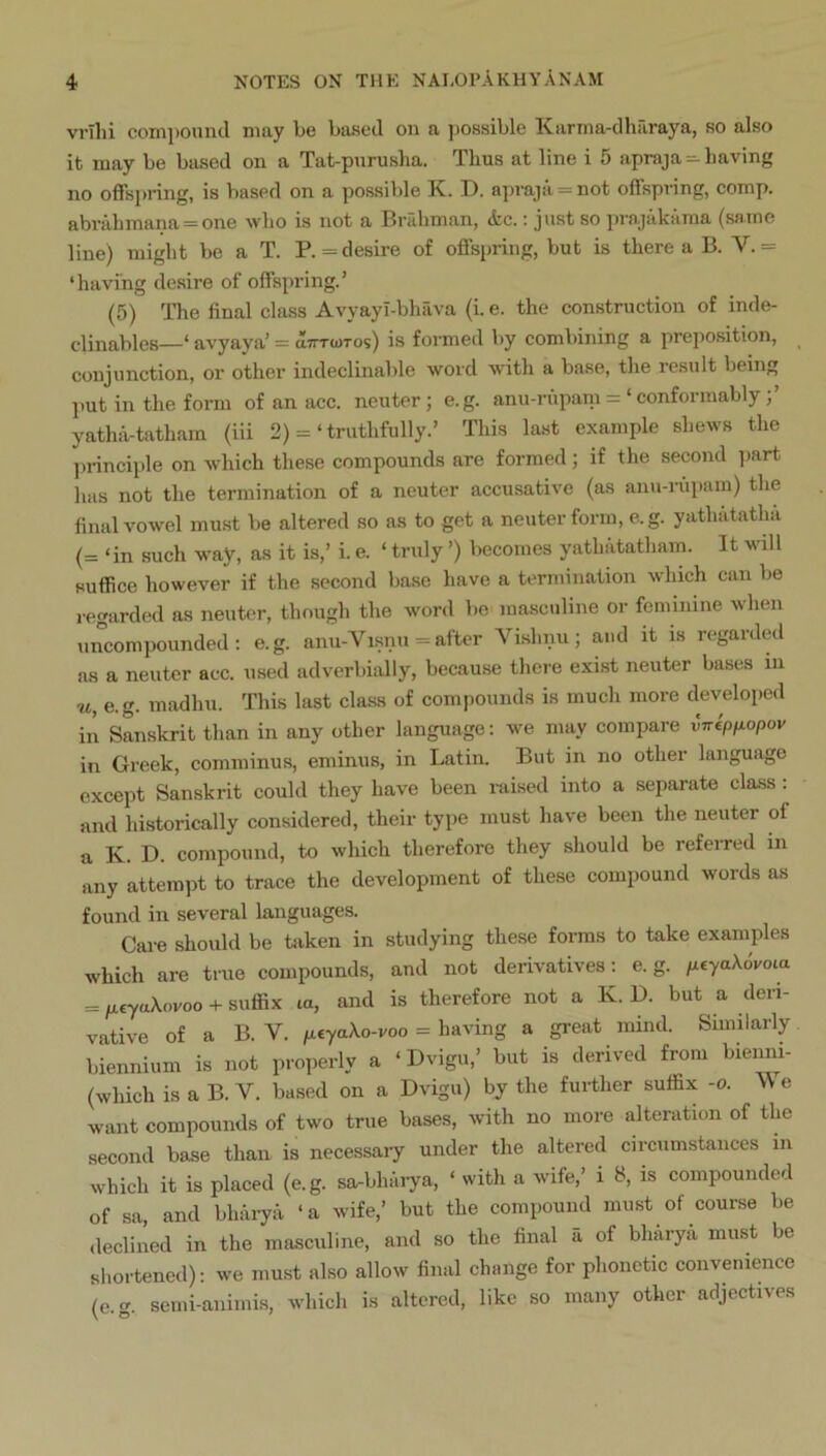 vrihi compound may be based on a possible Karma-dharaya, so also it may be based on a Tat-purusha. Thus at line i 5 apraja-having no offsj)nng, is based on a possible K. D. apraja = not offspring, comp. abrahmana = one who is not a Bridiman, &c.; just so prajiikama (same line) might be a T. P.= desire of offspring, but is there a B. V.= ‘having desire of offspring.’ (5) The final class Avyayl-bhava (i. e. the construction of inde- clinables—‘ avyaya’ = da-rcoTos) is fonned by combining a preposition, conjunction, or other indeclinable word with a base, the result being ].ut in the form of an acc. neuter; e.g. anu-rupani = ‘ conformably yathiVtatham (iii 2) =‘truthfully.’ This last example shews the ))rinciple on which these compounds are formed; if the second i)art has not the termination of a neuter accusative (as anu-nipam) the final vowel must be altered so as to get a neuter form, e.g. yathatatha (= ‘in such way, as it is,’ i. e. ‘ truly ’) becomes yathatatham. It will suffice however if the second base have a termination which can be remirded as neuter, though the word be masculine or feminine when uncompounded: e.g. anu-Vi.snu = after Vishnu; and it is regard^l as a neuter acc. used adverbially, because there exist neuter bases in u, e.g. madhu. This last class of compounds is much more develoj)ed in Sanskrit than in any other language; we may compare vnepnopov in Greek, comminus, eminus, in Latin. But in no other language except Sanskrit could they have been raised into a separate class: and historically considered, their type must have been the neuter of a K. D. compound, to which therefore they should be referred in any attempt to trace the development of these compound words as found in several languages. Care should be taken in studying these forms to take examples which are true compounds, and not derivatives; e.g. /xeyakovota = /xryaXovoo + suffix la, and is therefore not a K. D. but a deri- vative of a B. V. /xcyaXo-roo = having a great mind. Similarly biennium is not properly a ‘ Dvigu,’ but is derived from bienm- (which is a B. V. based on a Dvigu) by the further suffix -o. \\ e want compounds of two true bases, with no more alteration of the second base than is necessary under the altered circumstances in which it is placed (e.g. sa-bhmya, ‘ with a wife,’ i 8, is compounded of sa, and bharya ‘a wife,’ but the compound must of course be <leclined in the masculine, and so the final h of bharya must be sliortened): we must also allow final change for phonetic convenience (e.g. semi-animis, which is altered, like so many other adjectives